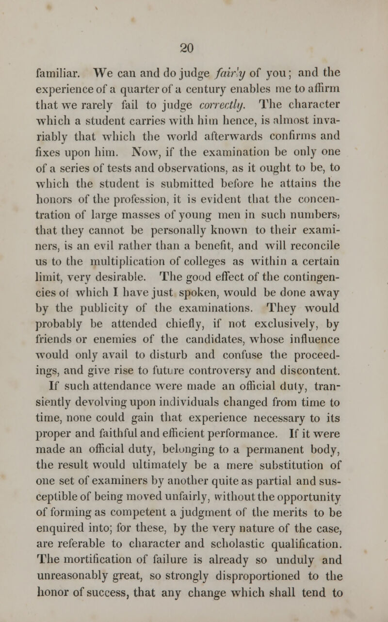 familiar. We can and do judge fairly of you; and the experience of a quarter of a century enables me to affirm that we rarely fail to judge correctly. The character which a student carries with him hence, is almost inva- riably that which the world afterwards confirms and fixes upon him. Now, if the examination be only one of a series of tests and observations, as it ought to be, to which the student is submitted before he attains the honors of the profession, it is evident that the concen- tration of large masses of young men in such numbers? that they cannot be personally known to their exami- ners, is an evil rather than a benefit, and will reconcile us to the multiplication of colleges as within a certain limit, very desirable. The good effect of the contingen- cies of which I have just spoken, would be done away by the publicity of the examinations. They would probably be attended chiefly, if not exclusively, by friends or enemies of the candidates, whose influence would only avail to disturb and confuse the proceed- ings, and give rise to future controversy and discontent. If such attendance were made an official duty, tran- siently devolving upon individuals changed from time to time, none could gain that experience necessary to its proper and faithful and efficient performance. If it were made an official duty, belonging to a permanent body, the result would ultimately be a mere substitution of one set of examiners by another quite as partial and sus- ceptible of being moved unfairly, without the opportunity of forming as competent a judgment of the merits to be enquired into; for these, by the very nature of the case, are referable to character and scholastic qualification. The mortification of failure is already so unduly and unreasonably great, so strongly disproportioned to the honor of success, that any change which shall tend to