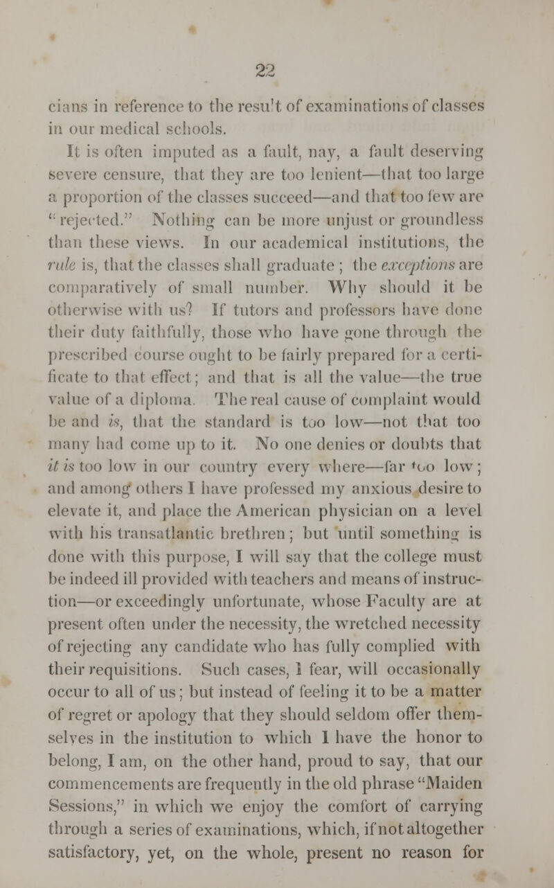 cians in reference to the resu't of examinations of classes in our medical schools. It is often imputed as a fault, nay, a fault deserving severe censure, that they are too lenient—that too large a proportion of the classes succeed—and that too lew are rejected. Nothing can he more unjust or groundless than these views. In our academical institutions, the rule is, that the classes shall graduate ; the exceptions are comparatively of small number. Why should it be otherwise with us? If tutors and professors have done their duty faithfully, those who have gone through the prescribed course ought to be fairly prepared lor a certi- ficate to (hat effect; and that is all the value—the true value of a diploma. The real cause of complaint would he and is, that the standard is too low—not that too many had come up to it. No one denies or doubts that it is too low in our country every where—far *Oo low; and among others I have professed my anxious desire to elevate it, and place the American physician on a level with his transatlantic brethren; but until something is done with this purpose, I will say that the college must be indeed ill provided with teachers and means of instruc- tion—or exceedingly unfortunate, whose Faculty are at present often under the necessity, the wretched necessity of rejecting any candidate who has fully complied with their requisitions. Such cases, i fear, will occasionally occur to all of us; but instead of feeling it to be a matter of regret or apology that they should seldom offer them- selves in the institution to which 1 have the honor to belong, I am, on the other hand, proud to say, that our commencements are frequently in the old phrase Maiden Sessions, in which w7e enjoy the comfort of carrying through a series of examinations, which, if not altogether satisfactory, yet, on the whole, present no reason for