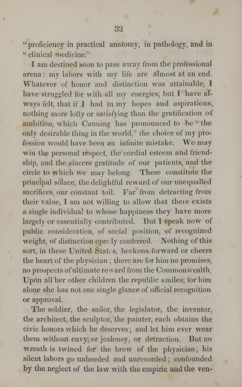 proficiency in practical anatomy, in pathology, and in u clinical medicine. I am destined soon to pass away from the professional arena: my labors with my life are almost at an end. Whatever of honor and distinction was attainable, I have struggled for with all my energies; but I have al- ways felt, that if I had in my hopes and aspirations, nothing more lofty or satisfying than the gratification of ambition, which Canning has pronounced to be the only desirable thing in the world, the choice of my pro- fession would have been an infinite mistake. We may win the personal respect, the cordial esteem and friend- ship, and the sincere gratitude of our patients, and the circle to which we may belong. These constitute the principal solace, the delightful reward of our unequalled sacrifices, our constant toil. Far from detracting from their value, I am not willing to allow that theie exists a single individual to whose happiness they have more largely or essentially contributed. But I speak now of public consideration, of social position, of recognized weight, of distinction opei.ly conferred. Nothing of this sort, in these United States, beckons forward or cheers the heart of the physician ; there are for him no promises, no prospects of ultimate reward from the Commonwealth. Upon all her other children the republic smiles; for him alone she has not one single glance of official recognition or approval. The soldier, the sailor, the legislator, the inventor, the architect, the sculptor, the painter, each obtains the civic honors which he deserves; and let him ever wear them without envy, or jealousy, or detraction. But no wreath is twined for the brow of the physician; his silent labors go unheeded and unrecorded ; confounded by the neglect of the law with the empiric and the ven-