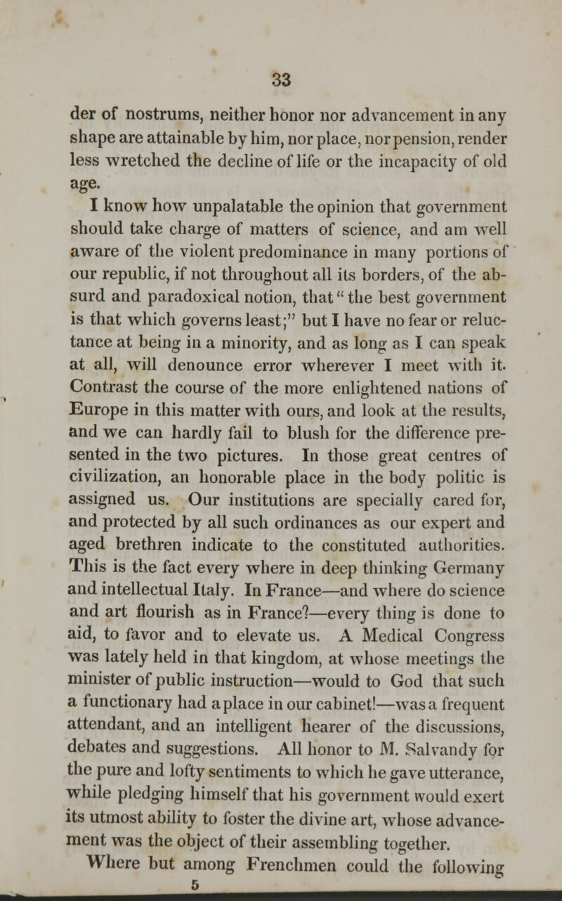 der of nostrums, neither honor nor advancement in any shape are attainable by him, nor place, nor pension, render less wretched the decline of life or the incapacity of old age. I know how unpalatable the opinion that government should take charge of matters of science, and am well aware of the violent predominance in many portions of our republic, if not throughout all its borders, of the ab- surd and paradoxical notion, that the best government is that which governs least; but I have no fear or reluc- tance at being in a minority, and as long as I can speak at all, will denounce error wherever I meet with it. Contrast the course of the more enlightened nations of Europe in this matter with ours, and look at the results, and we can hardly fail to blush for the difference pre- sented in the two pictures. In those great centres of civilization, an honorable place in the body politic is assigned us. Our institutions are specially cared for, and protected by all such ordinances as our expert and aged brethren indicate to the constituted authorities. This is the fact every where in deep thinking Germany and intellectual Italy. In France—and where do science and art flourish as in France?—every thing is done to aid, to favor and to elevate us. A Medical Congress was lately held in that kingdom, at whose meetings the minister of public instruction—would to God that such a functionary had a place in our cabinet!—was a frequent attendant, and an intelligent hearer of the discussions, debates and suggestions. All honor to M. Sal van dy for the pure and lofty sentiments to which he gave utterance, while pledging himself that his government would exert its utmost ability to foster the divine art, whose advance- ment was the object of their assembling together. Where but among Frenchmen could the following 5