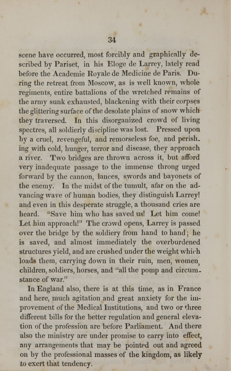 scene have occurred, most forcibly and graphically de- scribed by Pariset, in his Eloge de Larrey, lately read before the Academie Royale de Medicine de Paris. Du- ring the retreat from Moscow, as is well known, whole regiments, entire battalions of the wretched remains of the army sunk exhausted, blackening with their corpses the glittering surface of the desolate plains of snow which they traversed. In this disorganized crowd of living spectres, all soldierly discipline was lost. Pressed upon by a cruel, revengeful, and remorseless foe, and perish_ ing with cold, hunger, terror and disease, they approach a river. Two bridges are thrown across it, but afford very inadequate passage to the immense throng urged forward by the cannon, lances, swords and bayonets of the enemy. In the midst of the tumult, afar on the ad- vancing wave of human bodies, they distinguish Larrey! and even in this desperate struggle, a thousand cries are heard. Save him who has saved us! Let him come! Let him approach! The crowd opens, Larrey is passed over the bridge by the soldiery from hand to hand; he is saved, and almost immediately the overburdened structures yield, and are crushed under the weight which loads them, carrying down in their ruin, men, women children, soldiers, horses, and all the pomp and circum. stance of war. In England also, there is at this time, as in France and here, much agitation and great anxiety for the im- provement of the Medical Institutions, and two or three different bills for the better regulation and general eleva- tion of the profession are before Parliament. And there also the ministry are under promise to carry into effect, any arrangements that may be pointed out and agreed on by the professional masses of the kingdom, as likely to exert that tendency.