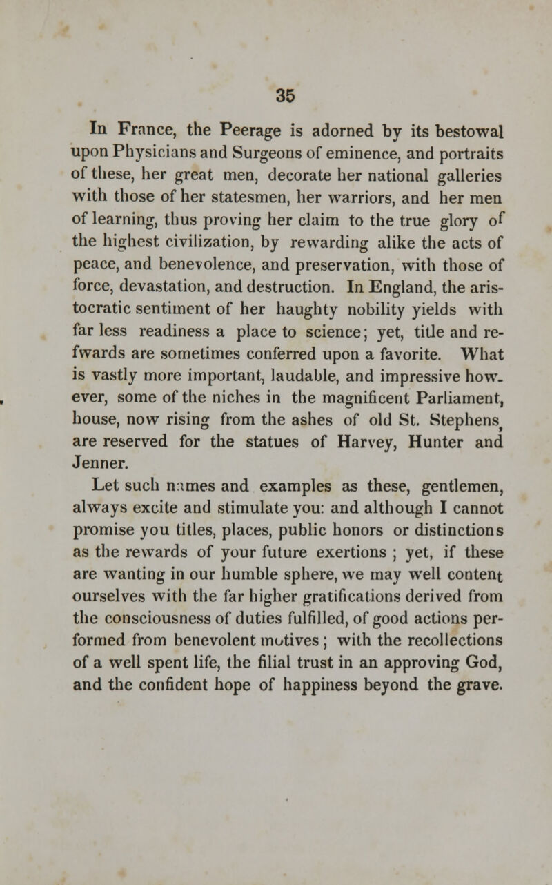 In France, the Peerage is adorned by its bestowal upon Physicians and Surgeons of eminence, and portraits of these, her great men, decorate her national galleries with those of her statesmen, her warriors, and her men of learning, thus proving her claim to the true glory of the highest civilization, by rewarding alike the acts of peace, and benevolence, and preservation, with those of force, devastation, and destruction. In England, the aris- tocratic sentiment of her haughty nobility yields with far less readiness a place to science; yet, title and re- fwards are sometimes conferred upon a favorite. What is vastly more important, laudable, and impressive how- ever, some of the niches in the magnificent Parliament, house, now rising from the ashes of old St. Stephens^ are reserved for the statues of Harvey, Hunter and Jenner. Let such n:imes and examples as these, gentlemen, always excite and stimulate you: and although I cannot promise you titles, places, public honors or distinctions as the rewards of your future exertions ; yet, if these are wanting in our humble sphere, we may well content ourselves with the far higher gratifications derived from the consciousness of duties fulfilled, of good actions per- formed from benevolent motives ; with the recollections of a well spent life, the filial trust in an approving God, and the confident hope of happiness beyond the grave.