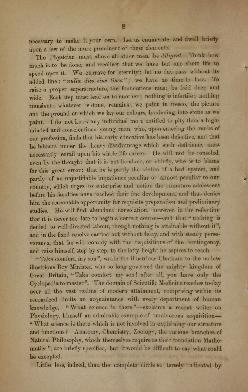 necessary to make it your own. Let us enumerate and dwell briefly upon a few of the more prominent of these elements. The Physician must, above all other men, be diligent. Think how much is to be done, and recollect that we have but one short life to spend upon it. We engrave for eternity; let no day pass without its added line: nulla dies sine linea; we have no time to lose. To raise a proper superstructure, the foundations must be laid deep and wide. Each step must lead on to another ; nothing is infertile ; nothing transient; whatever is done, remains; we paint in fresco, the picture and the ground on which we lay our colours, hardening into stone as we paint. I do not know any individual more entitled to pity than a high- minded and conscientious young man, who, upon entering the ranks of our profession, finds that his early education has been defective, and that he labours under the heavy disadvantage which such deficiency must necessarily entail upon his whole life career. He will not be consoled, even by the thought that it is not he alone, or chiefly, who is to blame for this great error; that he is partly the victim of a bad system, and partly of an unjustifiable impatience peculiar or almost peculiar to our countrv, which ur^es to enterprise and action the immature adolescent before his faculties have reached their due development, and thus denies him the reasonable opportunity for requisite preparation and preliminary studies. He will find abundant consolation, however, in the reflection that it is never too late to begin a correct course—and that nothing is denied to well-directed labour, though nothing is attainable without it, and in the fixed resolve carried out without delay, and with steady perse- verance, that he will comply with the requisitions of the contingency, and raise himself, step by step, to the lofty height he aspires to reach. Take comfort, mv son, wrote the illustrious Chatham to the no less illustrious Boy Minister, who so long governed the mighty kingdom of Great Britain, Take comfort my son ! after all, you have only the Cyclopedia to master . The domain of Scientific Medicine reaches to-day over all the vast realms of modern attainment, comprising within its recognized limits an acquaintance with every department of human knowledge. What science is there—exclaims a recent writer on Physiology, himself an admirable example of omnivorous acquisition— What science is there which is not involved in explaining our structure and functions ? Anatomy, Chemistry, Zoology, the various branches of Natural Philosophy, which themselves require as their foundation Mathe- matics, are briefly specified, but it would be difficult to say what could be excepted. Little less, indeed, than the complete circle so tersely indicated by