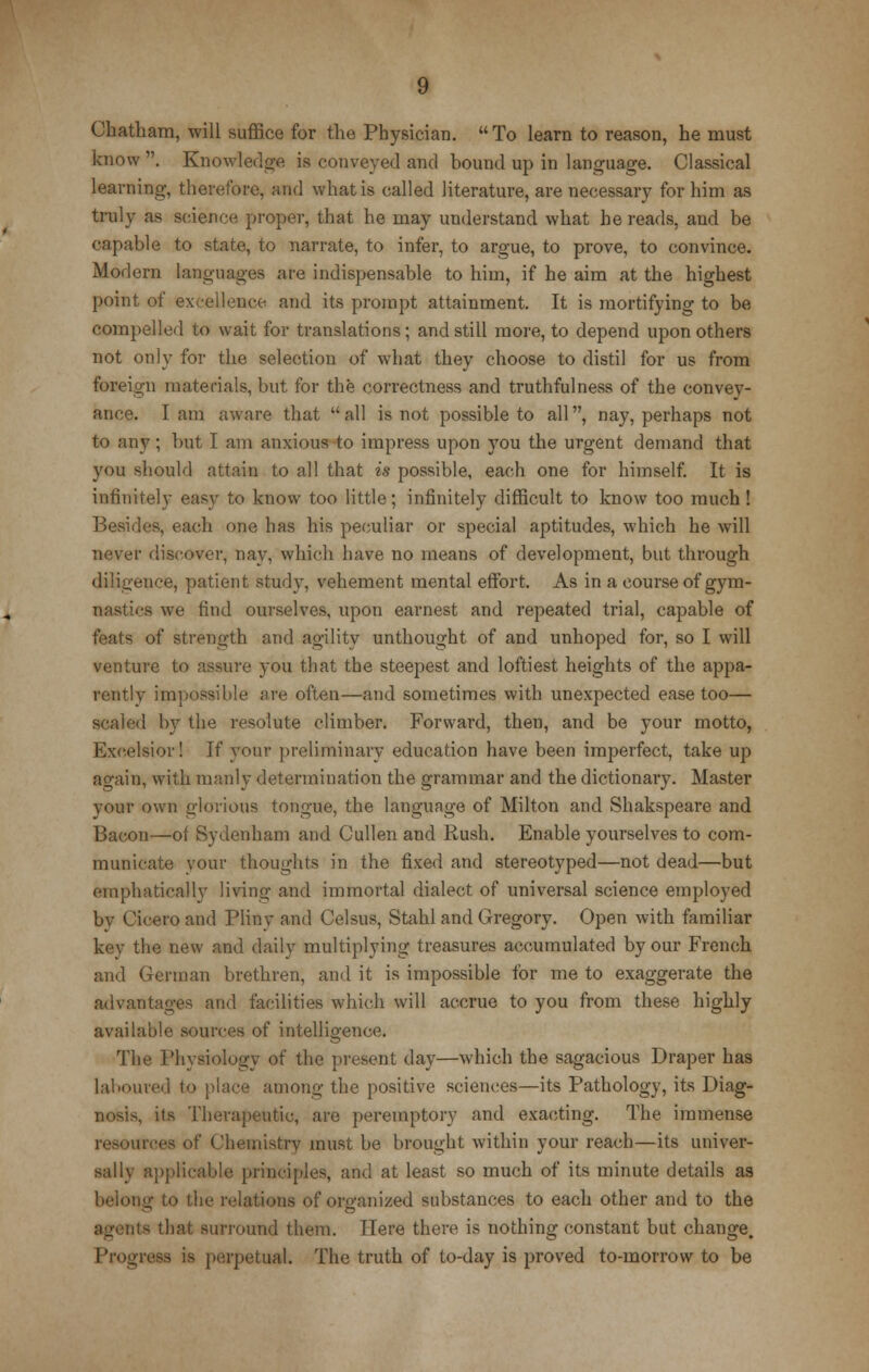 Chatham, will suffice for the Physician. To learn to reason, he must know . Knowledge is conveyed and bound up in language. Classical learning, therefore, and what is called literature, are necessary for him as truly as science proper, that he may understand what he reads, and be oapable to state, to narrate, to infer, to argue, to prove, to convince. Modern languages are indispensable to him, if he aim at the highest point of excellence and its prompt attainment. It is mortifying to be compelled to wait for translations; and still more, to depend upon others not only for the selection of what they choose to distil for us from foreign materials, but for the correctness and truthfulness of the convey- ance, lam aware that all is not possible to all, nay, perhaps not to any; but I am anxious to impress upon you the urgent demand that you should attain to all that is possible, each one for himself. It is infinitely easy to know too little; infinitely difficult to know too much! Besides, each one has his peculiar or special aptitudes, which he will never discover, nay, which have no means of development, but through diligence, patient study, vehement mental effort. As in a course of gym- nastics we find ourselves, upon earnest and repeated trial, capable of s of strength and agility unthought of and unhoped for, so I will venture to assure you that the steepest and loftiest heights of the appa- rently impossible are often—and sometimes with unexpected ease too— scaled by the resolute climber. Forward, then, and be your motto, Excelsior! If your preliminary education have been imperfect, take up again, with manly determination the grammar and the dictionary. Master your own glorious tongue, the language of Milton and Shakspeare and Bacon—ot Sydenham and Cullen and Rush. Enable yourselves to com- municate your thoughts in the fixed and stereotyped—not dead—but emphatically living and immortal dialect of universal science employed bv Cicero and Pliny and Celsus, Stahl and Gregory. Open with familiar kev the new and daily multiplying treasures accumulated by our French and German brethren, and it is impossible for me to exaggerate the advantages and facilities which will accrue to you from these highly available sources of intelligence. The Physiology of the present day—which the sagacious Draper has laboured to place among the positive sciences—its Pathology, its Diag- nosis, its Therapeutic, are peremptory and exacting. The immense reseuroes of Chemistry must be brought within your reach—its univer- sally applicable principles, and at least so much of its minute details as belong to the relations of organized substances to each other and to the its that surround them. Here there is nothing constant but change. Progress is perpetual. The truth of to-day is proved to-morrow to be