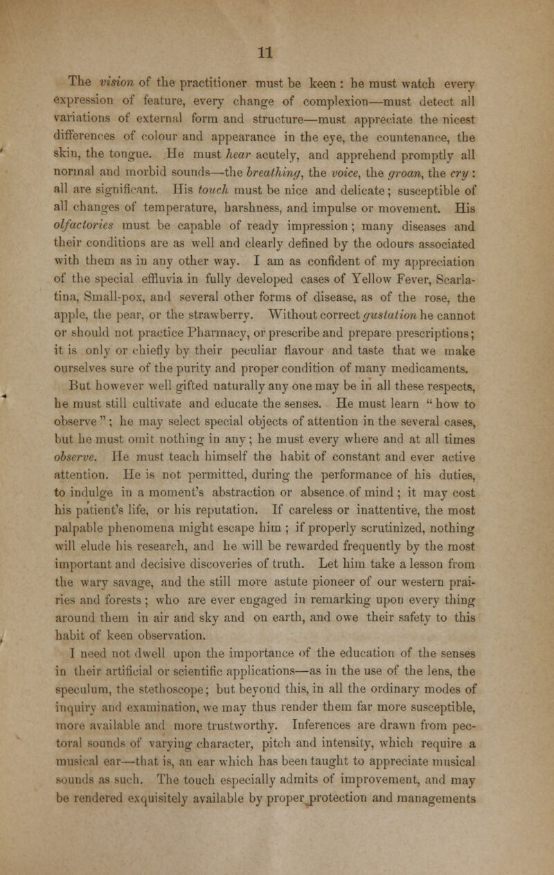 The vision of the practitioner must be keen : he must watch every expression of feature, every change of complexion—must detect all variations of external form and structure—must appreciate the nicest differences of colour and appearance in the eye, the countenance, the skin, the tongue. He must hear acutely, and apprehend promptly all normal and morbid sounds—the breathiny, the voice, the groan, the cry : all are significant. His touch must be nice and delicate; susceptible of all changes of temperature, harshness, and impulse or movement. His olfactories must be capable of ready impression; many diseases and their conditions are as well and clearly defined by the odours associated with them as in any other way. I am as confident of my appreciation of the special effluvia in fully developed cases of Yellow Fever, Scarla- tina, Small-pox, and .several other forms of disease, as of the rose, the apple, the pear, or the strawberry. Without correct yustation he cannot or should not practice Pharmacy, or prescribe and prepare prescriptions; it is only or chiefly by their peculiar flavour and taste that we make ourselves sure of the purity and proper condition of many medicaments. But however well gifted naturally any one may be in all these respects, he must still cultivate and educate the senses. He must learn  how to observe  ; he may select special objects of attention in the several cases, but he must omit nothing in any; he must every where and at all times observe. He must teach himself the habit of constant and ever active attention. He is not permitted, during the performance of his duties, to indulge in a moment's abstraction or absence of mind ; it may cost his patient's life, or his reputation. If careless or inattentive, the most palpable phenomena might escape him ; if properly scrutinized, nothing will elude his research, and he will be rewarded frequently by the most important and decisive discoveries of truth. Let him take a lesson from the wary savage, and the still more astute pioneer of our western prai- ries and forests; who are ever engaged in remarking upon every thing around them in air and sky and on earth, and owe their safety to this habit of keen observation. 1 need not dwell upon the importance of the education of the senses in their artificial or scientific applications—as in the use of the lens, the speculum, the stethoscope; but beyond this, in all the ordinary modes of inquiry and examination, we may thus render them far more susceptible, more available and more trustworthy. Inferences are drawn from pec- toral sounds of varying character, pitch and intensity, which require a musical ear—that is, an ear which has been taught to appreciate musical sounds as such. The touch especially admits of improvement, and may be rendered exquisitely available by proper protection and managements