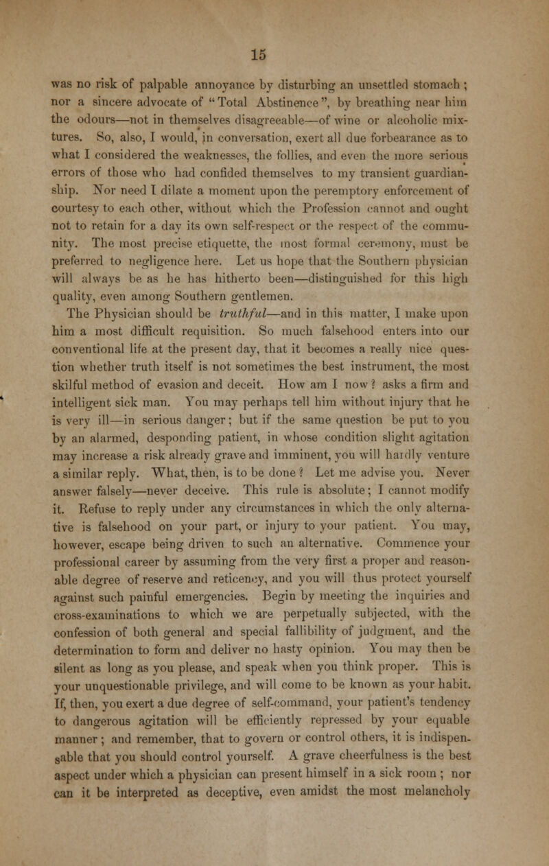 was no risk of palpable annoyance by disturbing an unsettled stomach ; nor a sincere advocate of Total Abstinence, by breathing near him the odours—not in themselves disagreeable—of wine or alcoholic mix- tures. So, also, I would, in conversation, exert all clue forbearance as to what I considered the weaknesses, the follies, and even the more serious errors of those who had confided themselves to my transient guardian- ship. Nor need t dilate a moment upon the peremptory enforcement of courtesy to each other, without which the Profession cannot and ought not to retain for a day its own self-respect or the respect of the commu- nity. The most precise etiquette, the most formal ceremony, must be preferred to negligence here. Let us hope that the Southern physician will always he as he has hitherto been—distinguished for this high quality, even among Southern gentlemen. The Physician should be truthful—and in this matter, I make upon him a most difficult requisition. So much falsehood enters into our conventional life at the present day, that it becomes a really nice ques- tion whether truth itself is not sometimes the best instrument, the most skilful method of evasion and deceit. How am I now? asks a firm and intelligent sick man. You may perhaps tell him without injury that he is very ill—in serious danger; but if the same question be put to you by an alarmed, desponding patient, in whose condition slight agitation may increase a risk already grave and imminent, you will hardly venture a similar reply. What, then, is to he done ? Let me advise you. Never answer falsely—never deceive. This rule is absolute; I cannot modify it. Refuse to reply under any circumstances in which the only alterna- tive is falsehood on your part, or injury to your patient. You may, however, escape being driven to such an alternative. Commence your professional career by assuming from the very first a proper and reason- able degree of reserve and reticeney, and you will thus protect yourself against such painful emergencies. Begin by meeting the inquiries and cross-examinations to which we are perpetually subjected, with the confession of both general and special fallibility of judgment, and the determination to form and deliver no hasty opinion. You may then be silent as long as you please, and speak when you think proper. This is your unquestionable privilege, and will come to be known as your habit. If, then, you exert a due degree of self-command, your patient's tendency to dangerous agitation will be efficiently repressed by your equable manner; and remember, that to govern or control others, it is indispen- sable that you should control yourself. A grave cheerfulness is the best aspect under which a physician can present himself in a sick room ; nor can it be interpreted as deceptive, even amidst the most melancholy