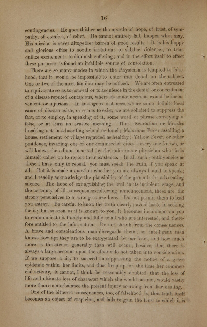 contingencies. He goes thither as the apostle of hope, of trust, of sym- pathy, of comfort, of relief. He cannot entirely fail, happen what may. His mission is never altogether barren of good results. It is his happy and glorious office to soothe irritation; to subdue violence ; to tran- quilize excitement; to diminish suffering; and in the effort itself to effect these purposes, is found an infallible source of consolation. There are so many modes in which the Physician is tempted to false- hood, that it would be impossible to enter into detail on the subject. One or two of the most familiar may be noticed. We are often entreated to equivocate so as to conceal or to acquiesce in the denial or concealment of a disease reputed contagious, where its announcement would be incon- venient or injurious. In analogous instances, where some definite local cause of disease exists, or seems to exist, we are solicited to suppress the fact, or to employ, in speaking of it, some word or phrase conveying a false, or at least an evasive meaning. Thus—Scarlatina or Measles breaking out in a boarding school or hotel; Malarious Fever assailing a house, settlement or village regarded as healthy; Yellow Fever, or other pestilence, invading one of our commercial cities—every one knows, or will know, the odium incurred by the unfortuna dan who feels himself called on to report their existence. In all such contingencies as these I have only to repeat, you must speak the truth, if you speak at all. But it is made a question whether you are always 'hound to speak; and I readily acknowledge the plausibility of the grounds for advocating silence. The hope of extinguishing the evil in its incipient stage, and the certainty of ill consequences following announcement, these are the strong persuasives to a wrong course here. Do not permit them to lead you astray. Be careful to know the truth clearly ; avoid haste in seeking for it; but as soon as it is known to you, it becomes incumbent on you to communicate it frankly and fully to all who are interested, and there- fore entitled to the information. Do not shrink from the consequences. A brave and conscientious man disregards them; an intelligent man knows how apt they are to be exaggerated by our fears, and how much more is threatened generally than will occur; besides, that there is always a large account upon the other side not taken into consideration. If we suppose a city to succeed in suppressing the notice of a a epidemic within her limits, and thus keep up for the time her commer- cial activity, it cannot, I think, be reasonably doubted that the loss of life and ultimate loss of character which she would sustain, would vaatly more than counterbalance the present injury accruing from fair dealing. One of the bitterest consequences, too, of falsehood, is, that truth itself becomes an object of suspicion, and fails to gain the trust to which it is