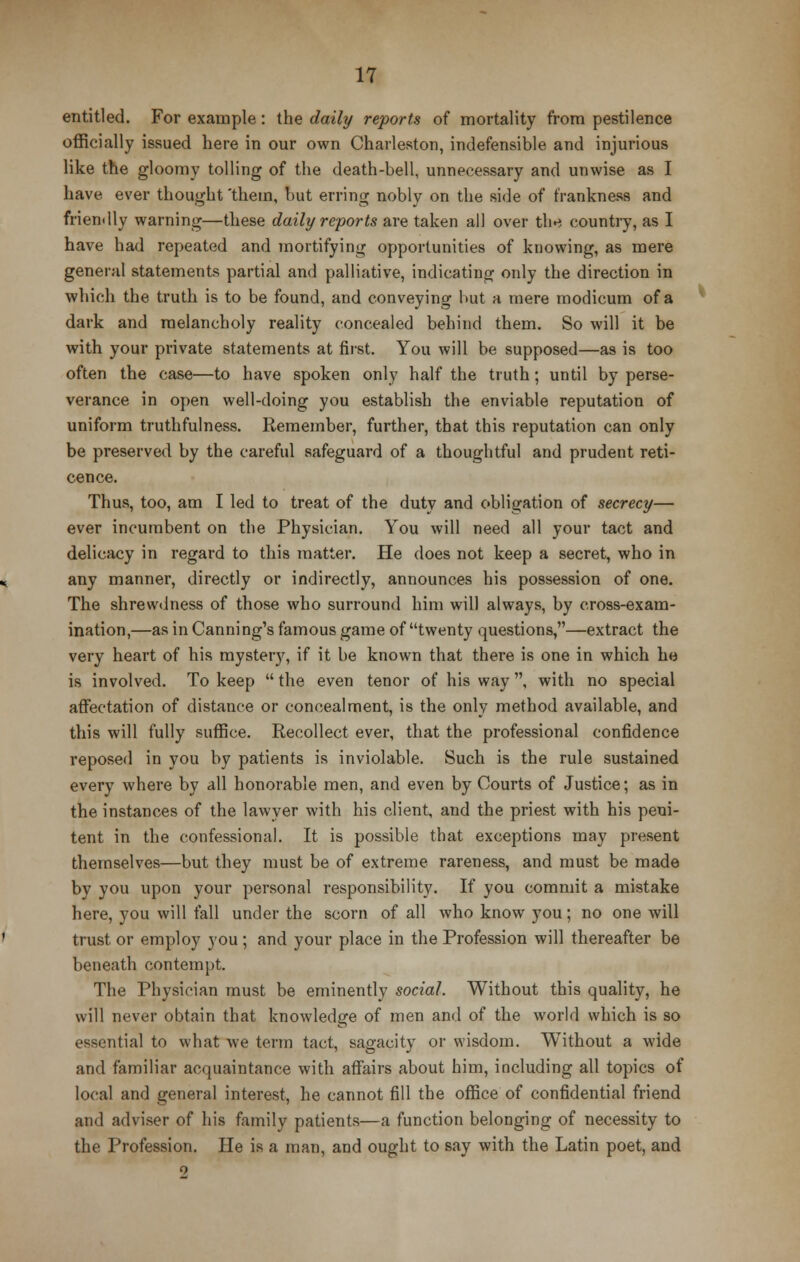 entitled. For example: the daily reports of mortality from pestilence officially issued here in our own Charleston, indefensible and injurious like the gloomy tolling of the death-bell, unnecessary and unwise as I have ever thought 'them, but erring nobly on the side of frankness and friendly warning—these daily reports are taken all over the country, as I have had repeated and mortifying opportunities of knowing, as mere general statements partial and palliative, indicating only the direction in which the truth is to be found, and conveying but a mere modicum of a dark and melancholy reality concealed behind them. So will it be with your private statements at first. You will be supposed—as is too often the case—to have spoken only half the truth; until by perse- verance in open well-doing you establish the enviable reputation of uniform truthfulness. Remember, further, that this reputation can only be preserved by the careful safeguard of a thoughtful and prudent reti- cence. Thus, too, am I led to treat of the duty and obligation of secrecy— ever incumbent on the Physician. You will need all your tact and delicacy in regard to this matter. He does not keep a secret, who in any manner, directly or indirectly, announces his possession of one. The shrewdness of those who surround him will always, by cross-exam- ination,—as in Canning's famous game of twenty questions,—extract the very heart of his mystery, if it be known that there is one in which he is involved. To keep  the even tenor of his way, with no special affectation of distance or concealment, is the only method available, and this will fully suffice. Recollect ever, that the professional confidence reposed in you by patients is inviolable. Such is the rule sustained every where by all honorable men, and even by Courts of Justice; as in the instances of the lawyer with his client, and the priest with his peni- tent in the confessional. It is possible that exceptions may present themselves—but they must be of extreme rareness, and must be made by you upon your personal responsibility. If you commit a mistake here, you will fall under the scorn of all who know you; no one will trust or employ you ; and your place in the Profession will thereafter be beneath contempt. The Physician must be eminently social. Without this quality, he will never obtain that knowledge of men and of the world which is so essential to what we term tact, sagacity or wisdom. Without a wide and familiar acquaintance with affairs about him, including all topics of local and general interest, he cannot fill the office of confidential friend and adviser of his family patients—a function belonging of necessity to the Profession. He is a man, and ought to say with the Latin poet, and 9