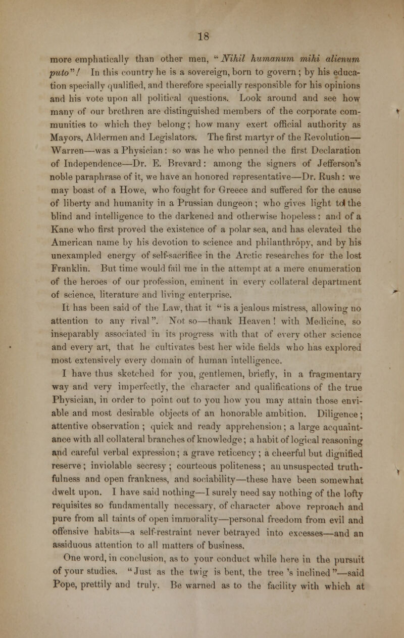 more emphatically than other men, Nihil humanurn mihi alienum puto! In this country he is a sovereign, born to govern ; by his educa- tion specially qualified, and therefore specially responsible for his opinions and his vote upon all political questions. Look around and see how many of our brethren are distinguished members of the corporate com- munities to which they belong; how many exert official authority as Mayors, Aldermen and Legislators. The first martyr of the Revolution— Warren—was a Physician : so was he who penned the first Declaration of Independence—Dr. E. Brevard: among the signers of Jefferson's noble paraphrase of it, we have an honored representative—Dr. Rush : we may boast of a Howe, who fought for Greece and suffered for the cause of liberty and humanity in a Prussian dungeon; who gives light tdlthe blind and intelligence to the darkened and otherwise hopeless: and of a Kane who first proved the existence of a polar sea, and has elevated the American name by his devotion to science and philanthropy, and by his unexampled energy of self-sacrifice in the Arctic researches for the lost Franklin. But time would fail me in the attempt at a mere enumeration of the heroes of our profession, eminent in every collateral department of science, literature and living enterprise. It has been said of the Law, that it is a jealous mistress, allowing no attention to any rival. Not so—thank Heaven ! with Medicine, so inseparably associated in its progress with that of every other science and every art, that he cultivates best her wide fields who has explored most extensively every domain of human intelligence. I have thus sketched for you, gentlemen, briefly, in a fragmentary way and very imperfectly, the character and qualifications of the true Physician, in order to point out to you how you may attain those envi- able and most desirable objects of an honorable ambition. Diligence; attentive observation ; quick and ready apprehension; a large acquaint- ance with all collateral branches of knowledge; a habit of logical reasoning and careful verbal expression; a grave reticency ; a cheerful but dignified reserve ; inviolable secresy ; courteous politeness ; an unsuspected truth- fulness and open frankness, and sociability—these have been somewhat dwelt upon. I have said nothing—I surely need say nothing of the lofty requisites so fundamentally necessary, of character above reproach and pure from all taints of open immorality—personal freedom from evil and offensive habits—a self-restraint never betrayed into excesses—and an assiduous attention to all matters of business. One word, in conclusion, as to your conduct while here in the pursuit of your studies. Just as the twig is bent, the tree 's inclined —said Pope, prettily and truly. Be warned as to the facility with which at