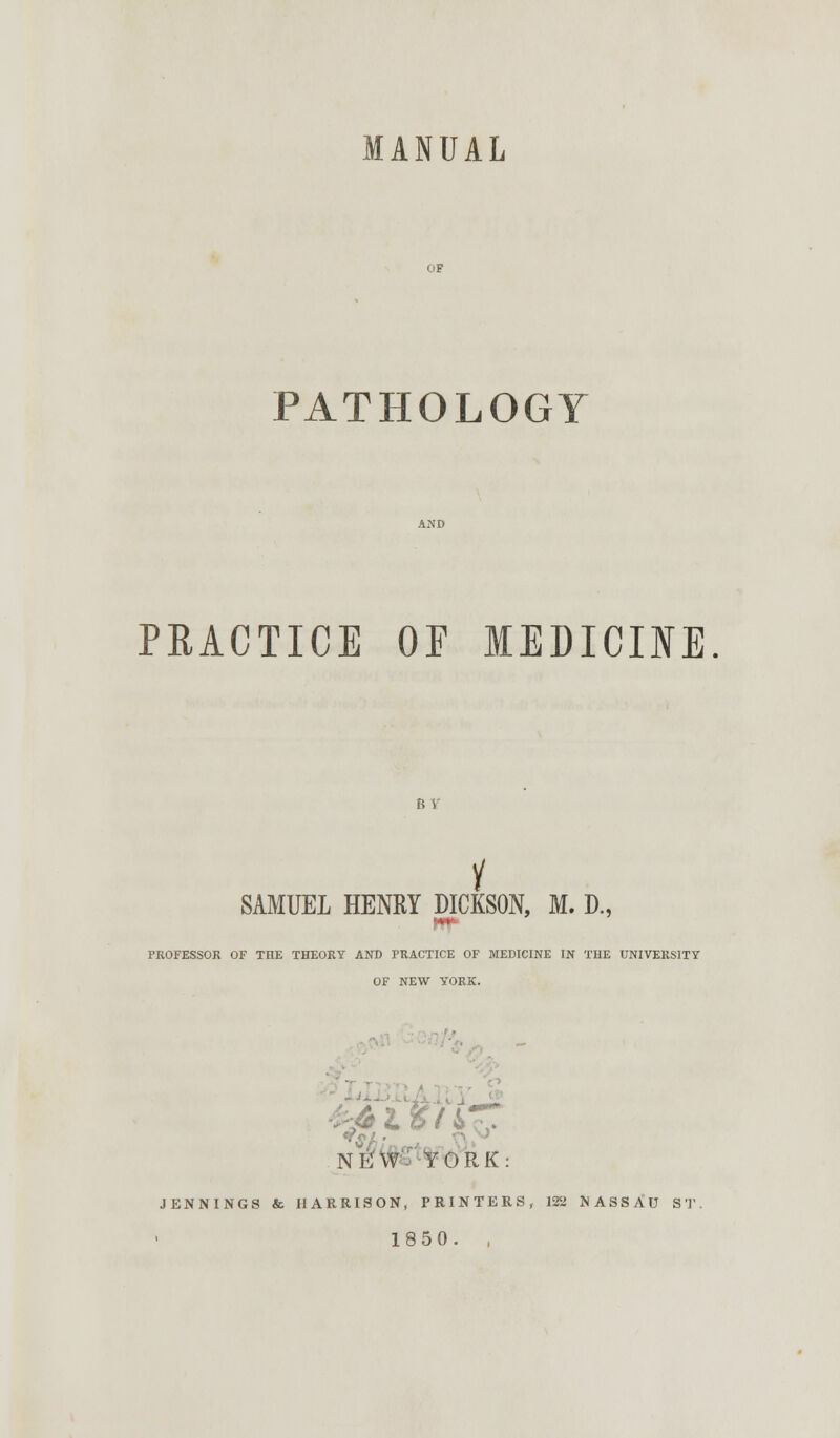 MANUAL PATHOLOGY PRACTICE OF MEDICINE BY y SAMUEL HENRY DICKSON, M. D., PROFESSOR OF THE THEORY AND PRACTICE OF MEDICINE IN THE UNIVERSITY OF NEW YORK. N^W- YORK: JENNINGS & HARRISON, PRINTERS, 122 NASSAU ST 1850. ,