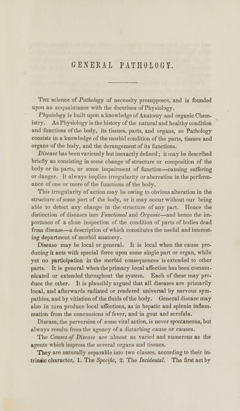 GENERAL PATHOLOGY. The science of Pathology of necessity presupposes, and is founded upon an acquaintance with the doctrines of Physiology. Physiology is built upon a knowledge of Anatomy and organic Chem- istry. As Physiology is the history of the natural and healthy condition and functions of the body, its tissues, parts, and organs, so Pathology consists in a knowledge of the morbid condition of the parts, tissues and organs of the body, and the derangement of its functions. Disease has been variously but inexactly defined; it may be described briefly as consisting in some change of structure or composition of the body or its parts, or some impairment of function—causing suffering or danger. It always implies irregularity or aberration in the perform- ance of one or more of the functions of the body. This irregularity of action may be owing to obvious alteration in the structure of some part of the body, or it may occur without our being able to detect any change in the structure of any part. Hence the distinction of diseases into Functional and Organic—and hence the im- portance of a close inspection of the condition of parts of bodies dead from disease—a description of which constitutes the useful and interest- ing department of morbid anatomy. Disease may be local or general. It is local when the cause pro- ducing it acts with special force upon some single part or organ, while yet no participation in the morbid consequences is extended to other parts. It is general when the primary local affection has been commu- nicated or extended throughout the system. Each of these may pro- duce the other. It is plausibly argued that all diseases are primarily local, and afterwards radiated or rendered universal by nervous sym- pathies, and by vitiation of the fluids of the body. General disease may also in turn produce local affections, as in hepatic and splenic inflam- mation from the concussions of fever, and in gout and scrofula. Disease, the perversion of some vital action, is never spontaneous, but always results from the agency of a disturbing cause or causes. The Causes of Disease are almost as varied and numerous as the agents which impress the several organs and tissues. They are naturally separable into two classes, according to their in-