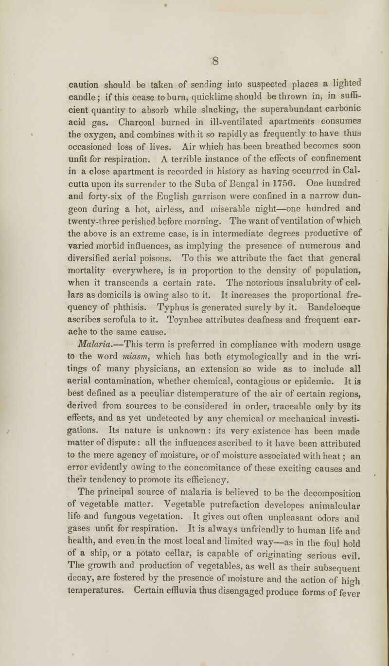 caution should be taken of sending into suspected places a lighted candle; if this cease to burn, quicklime should be thrown in, in suffi- cient quantity to absorb while slacking, the superabundant carbonic acid gas. Charcoal burned in ill-ventilated apartments consumes the oxygen, and combines with it so rapidly as frequently to have thus occasioned loss of lives. Air which has been breathed becomes soon unfit for respiration. A terrible instance of the effects of confinement in a close apartment is recorded in history as having occurred in Cal- cutta upon its surrender to the Suba of Bengal in 1756. One hundred and forty-six of the English garrison were confined in a narrow dun- geon during a hot, airless, and miserable night—one hundred and twenty-three perished before morning. The want of ventilation of which the above is an extreme case, is in intermediate degrees productive of varied morbid influences, as implying the presence of numerous and diversified aerial poisons. To this we attribute the fact that general mortality everywhere, is in proportion to the density of population, when it transcends a certain rate. The notorious insalubrity of cel- lars as domicils is owing also to it. It increases the proportional fre- quency of phthisis. Typhus is generated surely by it. Bandelocque ascribes scrofula to it. Toynbee attributes deafness and frequent ear- ache to the same cause. Malaria.—This term is preferred in compliance with modern usage to the word miasm, which has both etymologically and in the wri- tings of many physicians, an extension so wide as to include all aerial contamination, whether chemical, contagious or epidemic. It is best defined as a peculiar distemperature of the air of certain regions, derived from sources to be considered in order, traceable only by its effects, and as yet undetected by any chemical or mechanical investi- gations. Its nature is unknown : its very existence has been made matter of dispute: all the influences ascribed to it have been attributed to the mere agency of moisture, or of moisture associated with heat; an error evidently owing to the concomitance of these exciting causes and their tendency to promote its efficiency. The principal source of malaria is believed to be the decomposition of vegetable matter. Vegetable putrefaction developes animalcular life and fungous vegetation. It gives out often unpleasant odors and gases unfit for respiration. It is always unfriendly to human life and health, and even in the most local and limited way—as in the foul hold of a ship, or a potato cellar, is capable of originating serious evil. The growth and production of vegetables, as well as their subsequent decay, are fostered by the presence of moisture and the action of hio-h temperatures. Certain effluvia thus disengaged produce forms of fever