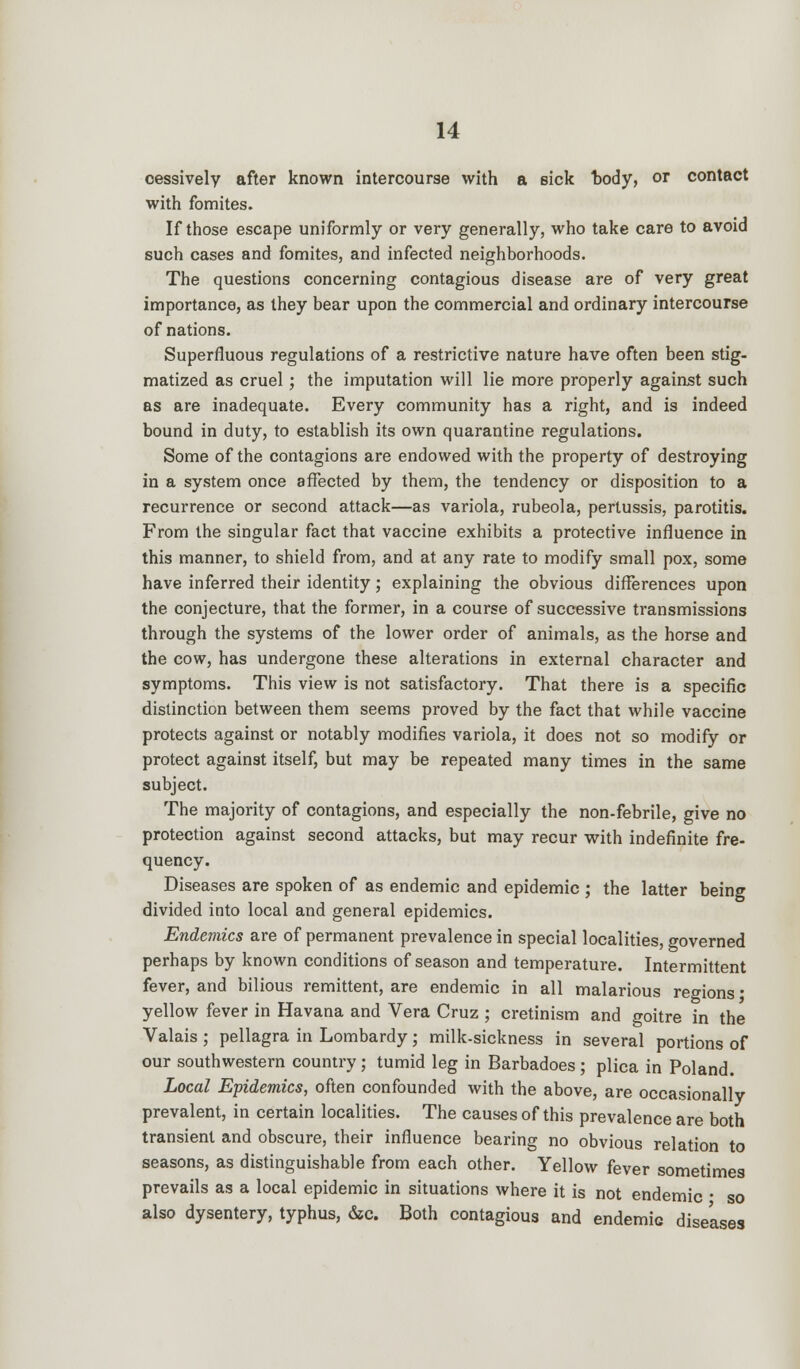 cessively after known intercourse with a sick body, or contact with fomites. If those escape uniformly or very generally, who take care to avoid such cases and fomites, and infected neighborhoods. The questions concerning contagious disease are of very great importance, as they bear upon the commercial and ordinary intercourse of nations. Superfluous regulations of a restrictive nature have often been stig- matized as cruel; the imputation will lie more properly against such as are inadequate. Every community has a right, and is indeed bound in duty, to establish its own quarantine regulations. Some of the contagions are endowed with the property of destroying in a system once affected by them, the tendency or disposition to a recurrence or second attack—as variola, rubeola, pertussis, parotitis. From the singular fact that vaccine exhibits a protective influence in this manner, to shield from, and at any rate to modify small pox, some have inferred their identity; explaining the obvious differences upon the conjecture, that the former, in a course of successive transmissions through the systems of the lower order of animals, as the horse and the cow, has undergone these alterations in external character and symptoms. This view is not satisfactory. That there is a specific distinction between them seems proved by the fact that while vaccine protects against or notably modifies variola, it does not so modify or protect against itself, but may be repeated many times in the same subject. The majority of contagions, and especially the non-febrile, give no protection against second attacks, but may recur with indefinite fre- quency. Diseases are spoken of as endemic and epidemic ; the latter being divided into local and general epidemics. Endemics are of permanent prevalence in special localities, governed perhaps by known conditions of season and temperature. Intermittent fever, and bilious remittent, are endemic in all malarious regions ■ yellow fever in Havana and Vera Cruz ; cretinism and goitre in the Valais ; pellagra in Lombardy; milk-sickness in several portions of our southwestern country; tumid leg in Barbadoes ; plica in Poland. Local Epidemics, often confounded with the above, are occasionally prevalent, in certain localities. The causes of this prevalence are both transient and obscure, their influence bearing no obvious relation to seasons, as distinguishable from each other. Yellow fever sometimes prevails as a local epidemic in situations where it is not endemic • so also dysentery, typhus, &c. Both contagious and endemic diseases