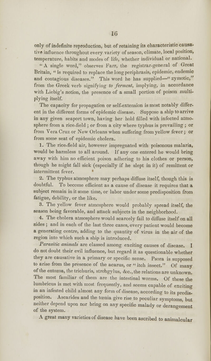 only of indefinite reproduction, but of retaining its characteristic causa- tive influence throughout every variety of season, climate, local position, temperature, habits and modes of life, whether individual or national.  A single word, observes Farr, the registrar-general of Great Britain,  is required to replace the long periphrasis, epidemic, endemic and contagious diseases. This word he has supplied— zymotic, from the Greek verb signifying to ferment, implying, in accordance with Liebig's notion, the presence of a small portion of poison multi- plying itself. The capacity for propagation or self-extension is most notably differ- ent in the different forms of epidemic disease. Suppose a ship to arrive in any given seaport town, having her hold filled with infected atmo- sphere from a rice-field ; or from a city where typhus is prevailing ; or from Vera Cruz or New Orleans when suffering from yellow fever; or from some seat of epidemic cholera. 1. The rice-field air, however impregnated with poisonous malaria, would be harmless to all around. If any one entered he would bring away with him no efficient poison adhering to his clothes or person, though he might fall sick (especially if he slept in it) of remittent or intermittent fever. 2. The typhus atmosphere may perhaps diffuse itself, though this is doubtful. To become efficient as a cause of disease it requires that a subject remain in it some time, or labor under some predisposition from fatigue, debility, or the like. 3. The yellow fever atmosphere would probably spread itself, the season being favorable, and attack subjects in the neighborhood. 4. The cholera atmosphere would scarcely fail to diffuse itself on all sides ; and in each of the last three cases, every patient would become a generating centre, adding to the quantity of virus in the air of the region into which such a ship is introduced. Parasitic animals are classed among exciting causes of disease. I do not doubt their evil influence, but regard it as questionable whether they are causative in a primary or specific sense. Psora is supposed to arise from the presence of the acarus, or  itch insect. Of many of the entozoa, the trichuris, strohgylus, &c.,the relations are unknown. The most familiar of them are the intestinal worms. Of these the lumbricus is met with most frequently, and seems capable of exciting in an infested child almost any form of disease, according to its predis- position. Ascarides and the taenia give rise to peculiar symptoms, but neither depend upon nor bring on any specific malady or derangement of the system. A great many varieties of disease have been ascribed to animalcular