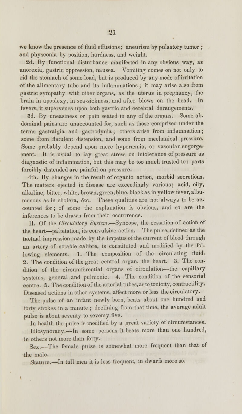 we know the presence of fluid effusions; aneurism by pulsatory tumor ; and physconia by position, hardness, and weight. 2d. By functional disturbance manifested in any obvious way, as anorexia, gastric oppression, nausea. Vomiting comes on not only to rid the stomach of some load, but is produced by any mode of irritation of the alimentary tube and its inflammations ; it may arise also from gastric sympathy with other organs, as the uterus in pregnancy, the brain in apoplexy, in sea-sickness, and after blows on the head. In fevers, it supervenes upon both gastric and cerebral derangements. 3d. By uneasiness or pain seated in any of the organs. Some ab- dominal pains are unaccounted for, such as those comprised under the terms gastralgia and gastrodynia; others arise from inflammation; some from flatulent distension, and some from mechanical pressure. Some probably depend upon mere hypercemia, or vascular engorge- ment. It is usual to lay great stress on intolerance of pressure as diagnostic of inflammation, but this may be too much trusted to: parts forcibly distended are painful on pressure. 4th. By changes in the result of organic action, morbid secretions. The matters ejected in disease are exceedingly various; acid, oily, alkaline, bitter, white, brown, green, blue, black as in yellow fever, albu- menous as in cholera, &c. These qualities are not always to be ac- counted for; of some the explanation is obvious, and so are the inferences to be drawn from their occurrence. II. Of the Circulatory System.—Syncope, the cessation of action of the heart—palpitation, its convulsive action. The pulse, defined as the tactual impression made by the impetus of the current of blood through an artery of notable calibre, is constituted and modified by the fol- lowing elements. 1. The composition of the circulating fluid. 2. The condition of the great central organ, the heart. 3. The con- dition of the circumferential organs of circulation—the capillary systems, general and pulmonic. 4. The condition of the sensorial centre. 5. The condition of the arterial tubes, as to tonicity, contractility. Diseased actions in other systems, affect more or less the circulatory. The pulse of an infant newly born, beats about one hundred and forty strokes in a minute ; declining from that time, the average adult pulse is about seventy to seventy-five. In health the pulse is modified by a great variety of circumstances. Idiosyncracy.—In some persons it beats more than one hundred, in others not more than forty. Sex.—The female pulse is somewhat more frequent than that of the male. Stature.—In tall men it is less frequent, in dwarfs more so.