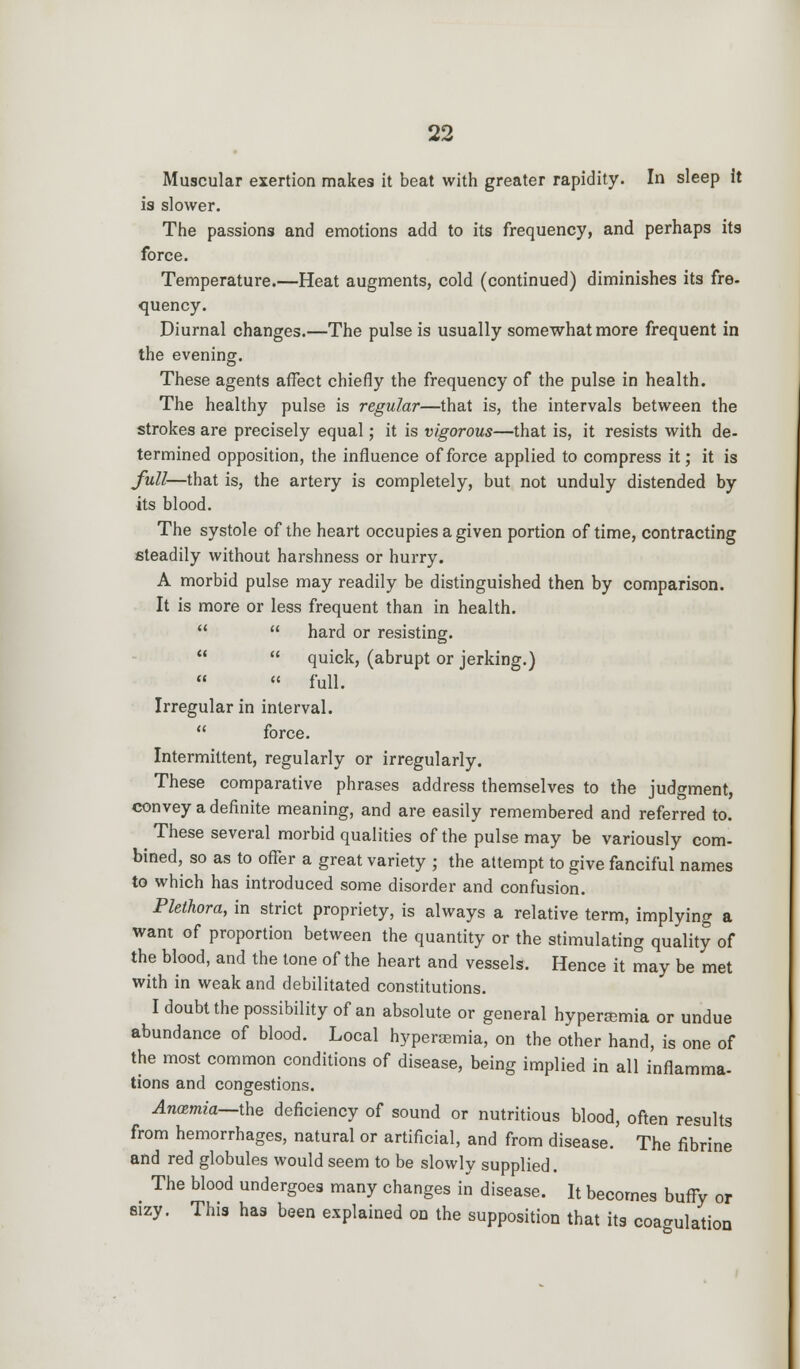 Muscular exertion makes it beat with greater rapidity. In sleep it is slower. The passions and emotions add to its frequency, and perhaps its force. Temperature.—Heat augments, cold (continued) diminishes its fre- quency. Diurnal changes.—The pulse is usually somewhat more frequent in the evening. These agents affect chiefly the frequency of the pulse in health. The healthy pulse is regular—that is, the intervals between the strokes are precisely equal; it is vigorous—that is, it resists with de- termined opposition, the influence of force applied to compress it; it is full—that is, the artery is completely, but not unduly distended by its blood. The systole of the heart occupies a given portion of time, contracting steadily without harshness or hurry. A morbid pulse may readily be distinguished then by comparison. It is more or less frequent than in health.   hard or resisting.   quick, (abrupt or jerking.)   full. Irregular in interval.  force. Intermittent, regularly or irregularly. These comparative phrases address themselves to the judgment, convey a definite meaning, and are easily remembered and referred to. These several morbid qualities of the pulse may be variously com- bined, so as to offer a great variety ; the attempt to give fanciful names to which has introduced some disorder and confusion. Plethora, in strict propriety, is always a relative term, implying a want of proportion between the quantity or the stimulating quality of the blood, and the tone of the heart and vessels. Hence it may be met with in weak and debilitated constitutions. I doubt the possibility of an absolute or general hyperemia or undue abundance of blood. Local hyperemia, on the other hand, is one of the most common conditions of disease, being implied in all inflamma- tions and congestions. Anosmia—the deficiency of sound or nutritious blood, often results from hemorrhages, natural or artificial, and from disease. The fibrine and red globules would seem to be slowly supplied. The blood undergoes many changes in disease. It becomes buffy or sizy. This has been explained on the supposition that its coagulation
