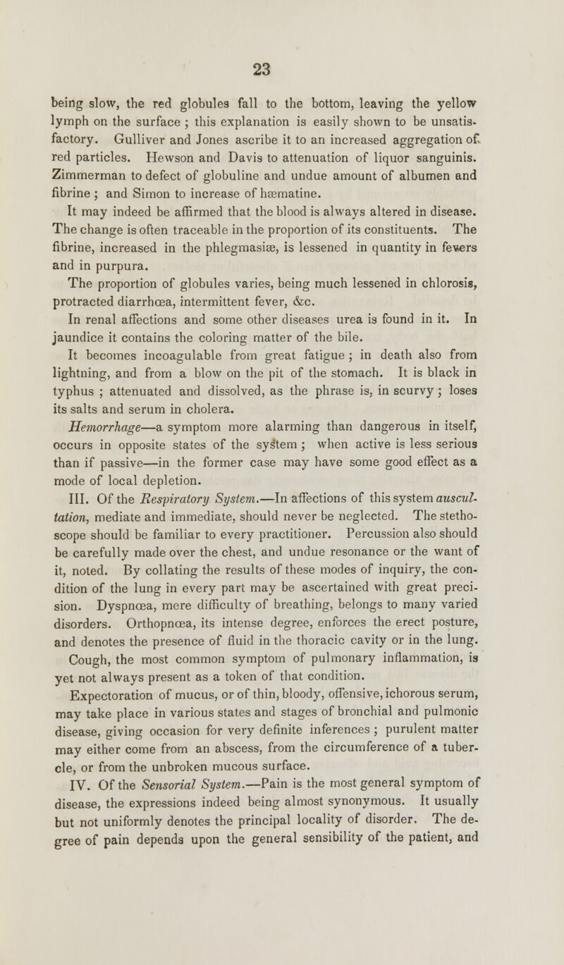 being slow, the red globules fall to the bottom, leaving the yellow lymph on the surface ; this explanation is easily shown to be unsatis- factory. Gulliver and Jones ascribe it to an increased aggregation of red particles. Hewson and Davis to attenuation of liquor sanguinis. Zimmerman to defect of globuline and undue amount of albumen and fibrine ; and Simon to increase of hsematine. It may indeed be affirmed that the blood is always altered in disease. The change is often traceable in the proportion of its constituents. The fibrine, increased in the phlegmasia, is lessened in quantity in fevers and in purpura. The proportion of globules varies, being much lessened in chlorosis, protracted diarrhoea, intermittent fever, &c. In renal affections and some other diseases urea is found in it. In jaundice it contains the coloring matter of the bile. It becomes incoagulable from great fatigue ; in death also from lightning, and from a blow on the pit of the stomach. It is black in typhus ; attenuated and dissolved, as the phrase is, in scurvy; loses its salts and serum in cholera. Hemorrhage—a symptom more alarming than dangerous in itself, occurs in opposite states of the sys'tem ; when active is less serious than if passive—in the former case may have some good effect as a mode of local depletion. III. Of the Respiratory System.—In affections of this system auscul- tation, mediate and immediate, should never be neglected. The stetho- scope should be familiar to every practitioner. Percussion also should be carefully made over the chest, and undue resonance or the want of it, noted. By collating the results of these modes of inquiry, the con- dition of the lung in every part may be ascertained with great preci- sion. Dyspnoea, mere difficulty of breathing, belongs to many varied disorders. Orthopnoea, its intense degree, enforces the erect posture, and denotes the presence of fluid in the thoracic cavity or in the lung. Cough, the most common symptom of pulmonary inflammation, is yet not always present as a token of that condition. Expectoration of mucus, or of thin, bloody, offensive, ichorous serum, may take place in various states and stages of bronchial and pulmonic disease, giving occasion for very definite inferences ; purulent matter may either come from an abscess, from the circumference of a tuber- cle, or from the unbroken mucous surface. IV. Of the Sensorial System.—Pain is the most general symptom of disease, the expressions indeed being almost synonymous. It usually but not uniformly denotes the principal locality of disorder. The de- gree of pain depends upon the general sensibility of the patient, and