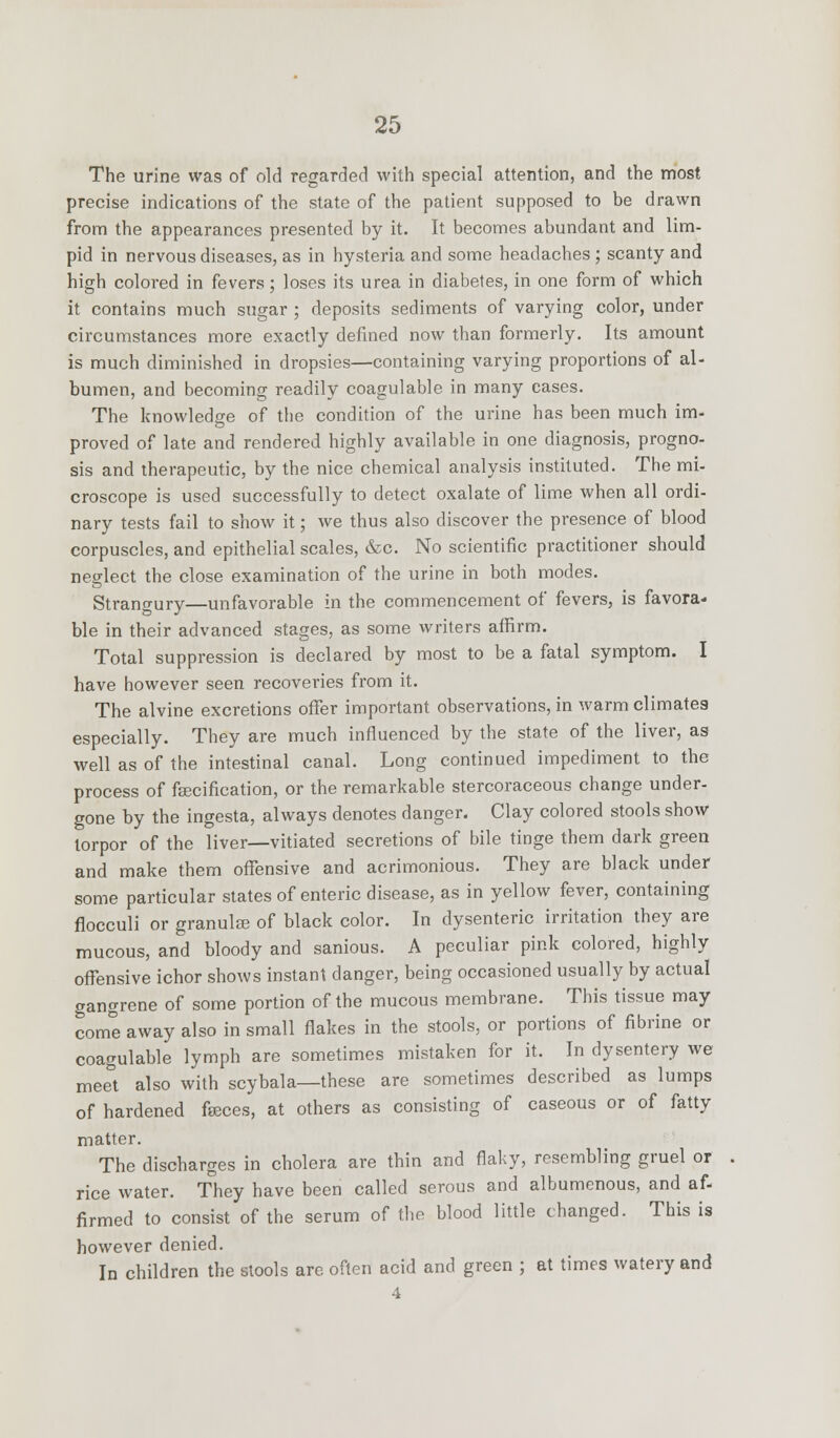 The urine was of old regarded with special attention, and the most precise indications of the state of the patient supposed to be drawn from the appearances presented by it. It becomes abundant and lim- pid in nervous diseases, as in hysteria and some headaches ; scanty and high colored in fevers; loses its urea in diabetes, in one form of which it contains much sugar ; deposits sediments of varying color, under circumstances more exactly defined now than formerly. Its amount is much diminished in dropsies—containing varying proportions of al- bumen, and becoming readily coagulable in many cases. The knowledge of the condition of the urine has been much im- proved of late and rendered highly available in one diagnosis, progno- sis and therapeutic, by the nice chemical analysis instituted. The mi- croscope is used successfully to detect oxalate of lime when all ordi- nary tests fail to show it; we thus also discover the presence of blood corpuscles, and epithelial scales, &c. No scientific practitioner should neglect the close examination of the urine in both modes. Strangury—unfavorable in the commencement of fevers, is favora- ble in their advanced stages, as some writers affirm. Total suppression is declared by most to be a fatal symptom. I have however seen recoveries from it. The alvine excretions offer important observations, in warm climates especially. They are much influenced by the state of the liver, as well as of the intestinal canal. Long continued impediment to the process of fsecification, or the remarkable stercoraceous change under- gone by the ingesta, always denotes danger. Clay colored stools show torpor of the liver—vitiated secretions of bile tinge them dark green and make them offensive and acrimonious. They are black under some particular states of enteric disease, as in yellow fever, containing flocculi or granule of black color. In dysenteric irritation they are mucous, and bloody and sanious. A peculiar pink colored, highly offensive ichor shows instant danger, being occasioned usually by actual gangrene of some portion of the mucous membrane. This tissue may come away also in small flakes in the stools, or portions of fibrine or coagulable lymph are sometimes mistaken for it. In dysentery we meet also with scybala—these are sometimes described as lumps of hardened faces, at others as consisting of caseous or of fatty matter. The discharges in cholera are thin and flaky, resembling gruel or rice water. They have been called serous and albumenous, and af- firmed to consist of the serum of the blood little changed. This is however denied. In children the stools are often acid and green ; at times watery and 4