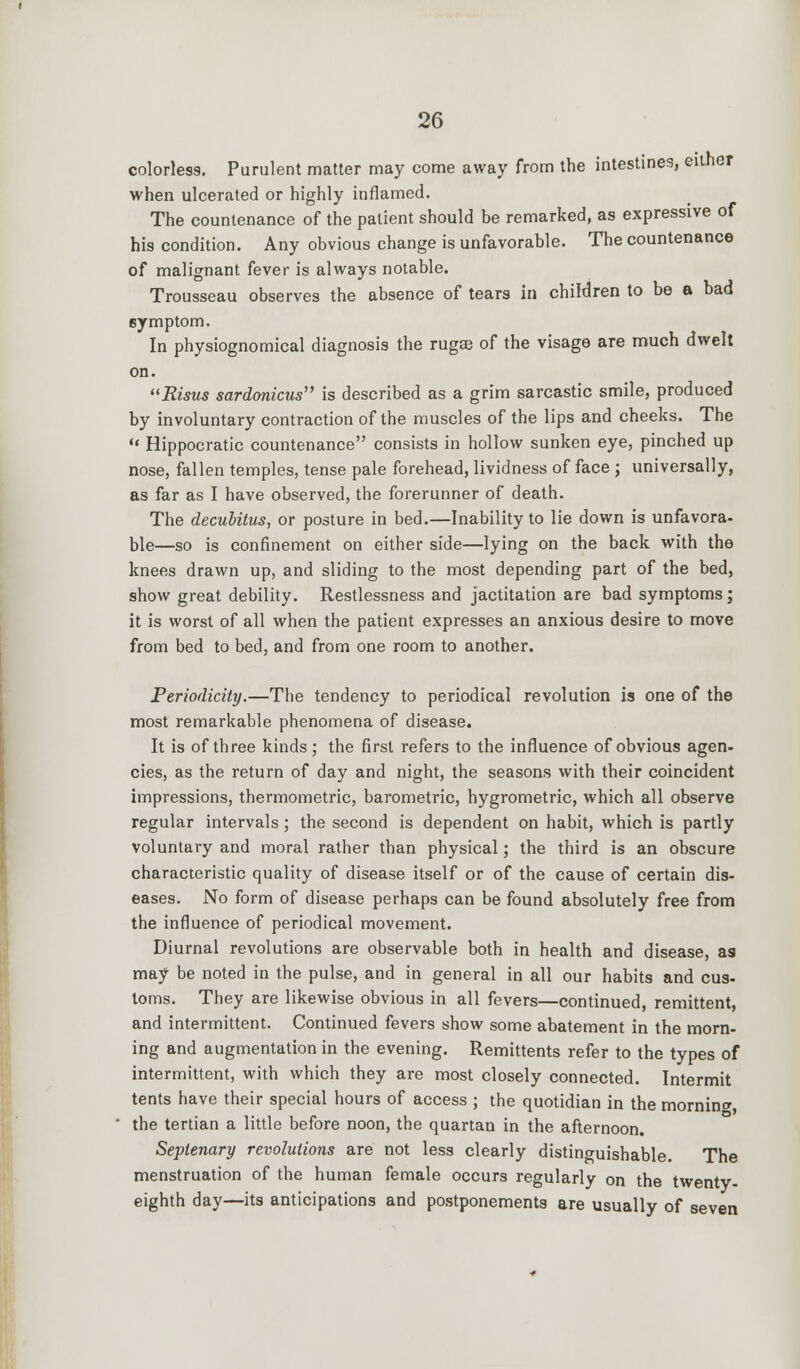 colorless. Purulent matter may come away from the intestines, either when ulcerated or highly inflamed. The countenance of the patient should be remarked, as expressive of his condition. Any obvious change is unfavorable. The countenance of malignant kver is always notable. Trousseau observes the absence of tears in children to be a bad symptom. In physiognomical diagnosis the rugse of the visage are much dwelt on. Risus sardonicus is described as a grim sarcastic smile, produced by involuntary contraction of the muscles of the lips and cheeks. The '« Hippocratic countenance consists in hollow sunken eye, pinched up nose, fallen temples, tense pale forehead, lividness of face ; universally, as far as I have observed, the forerunner of death. The decubitus, or posture in bed.—Inability to lie down is unfavora- ble—so is confinement on either side—lying on the back with the knees drawn up, and sliding to the most depending part of the bed, show great debility. Restlessness and jactitation are bad symptoms; it is worst of all when the patient expresses an anxious desire to move from bed to bed, and from one room to another. Periodicity.—The tendency to periodical revolution is one of the most remarkable phenomena of disease. It is of three kinds; the first refers to the influence of obvious agen- cies, as the return of day and night, the seasons with their coincident impressions, thermometric, barometric, hygrometric, which all observe regular intervals; the second is dependent on habit, which is partly voluntary and moral rather than physical; the third is an obscure characteristic quality of disease itself or of the cause of certain dis- eases. No form of disease perhaps can be found absolutely free from the influence of periodical movement. Diurnal revolutions are observable both in health and disease, as may be noted in the pulse, and in general in all our habits and cus- toms. They are likewise obvious in all fevers—continued, remittent, and intermittent. Continued fevers show some abatement in the morn- ing and augmentation in the evening. Remittents refer to the types of intermittent, with which they are most closely connected. Intermit tents have their special hours of access ; the quotidian in the morning, the tertian a little before noon, the quartan in the afternoon. Septenary revolutions are not less clearly distinguishable. The menstruation of the human female occurs regularly on the twenty- eighth day—its anticipations and postponements are usually of seven