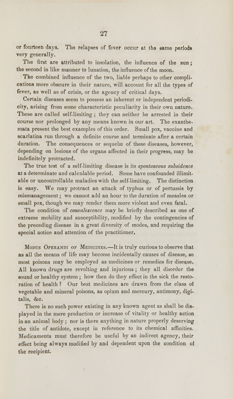 or fourteen days. The relapses of fever occur at the same periods very generally. The first are attributed to insolation, the influence of the sun; the second in like manner to lunation, the influence of the moon. The combined influence of the two, liable perhaps to other compli- cations more obscure in their nature, will account for all the types of fever, as well as of crisis, or the agency of critical days. Certain diseases seem to possess an inherent or independent periodi- city, arising from some characteristic peculiarity in their own nature. These are called self-limiting ; they can neither be arrested in their course nor prolonged by any means known in our art. The exanthe- mata present the best examples of this order. Small pox, vaccine and scarlatina run through a definite course and terminate after a certain duration. The consequences or sequelae of these diseases, however, depending on lesions of the organs affected in their progress, may be indefinitely protracted. The true test of a self-limiting disease is its spontaneous subsidence at a determinate and calculable period. Some have confounded illimit- able or uncontrollable maladies with the self-limiting. The distinction is easy. We may protract an attack of typhus or of pertussis by mismanagement; we cannot add an hour to the duration of measles or small pox, though we may render them more violent and even fatal. The condition of convalescence may be briefly described as one of extreme mobility and susceptibility, modified by the contingencies of the preceding disease in a great diversity of modes, and requiring the special notice and attention of the practitioner. Modus Operandi of Medicines.—It is truly curious to observe that as all the means of life may become incidentally causes of disease, so most poisons may be employed as medicines or remedies for disease. All known drugs are revolting and injurious ; they all disorder the sound or healthy system ; how then do they effect in the sick the resto- ration of health 1 Our best medicines are drawn from the class of vegetable and mineral poisons, as opium and mercury, antimony, digi- talis, &c. There is no such power existing in any known agent as shall be dis- played in the mere production or increase of vitality or healthy action in an animal body ; nor is there anything in nature properly deserving the title of antidote, except in reference to its chemical affinities. Medicaments must therefore be useful by an indirect agency, their effect being always modified by and dependent upon the condition of the recipient.