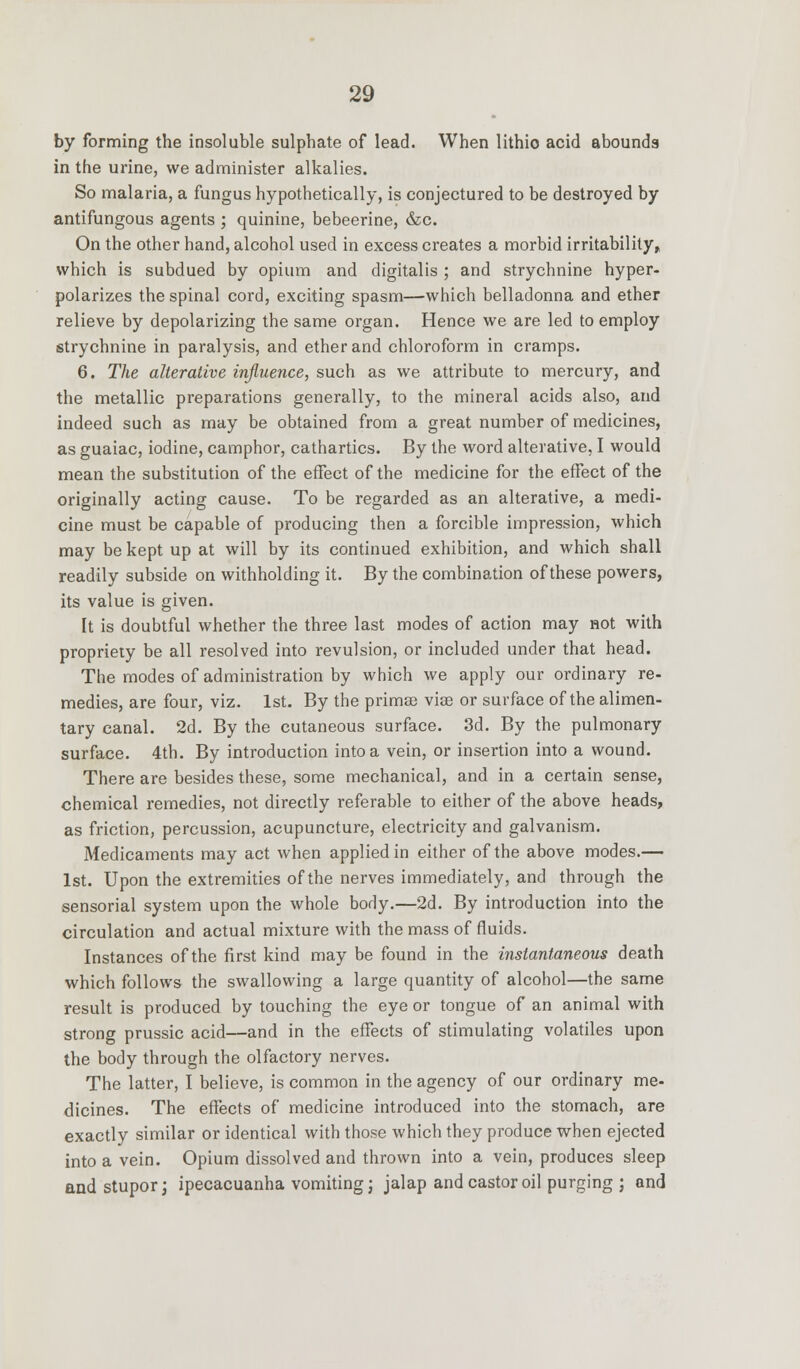 by forming the insoluble sulphate of lead. When lithio acid abounds in the urine, we administer alkalies. So malaria, a fungus hypothetically, is conjectured to be destroyed by antifungous agents ; quinine, bebeerine, &c. On the other hand, alcohol used in excess creates a morbid irritability,, which is subdued by opium and digitalis ; and strychnine hyper- polarizes the spinal cord, exciting spasm—which belladonna and ether relieve by depolarizing the same organ. Hence we are led to employ strychnine in paralysis, and ether and chloroform in cramps. 6. The alterative influence, such as we attribute to mercury, and the metallic preparations generally, to the mineral acids also, and indeed such as may be obtained from a great number of medicines, as guaiac, iodine, camphor, cathartics. By the word alterative, I would mean the substitution of the effect of the medicine for the effect of the originally acting cause. To be regarded as an alterative, a medi- cine must be capable of producing then a forcible impression, which may be kept up at will by its continued exhibition, and which shall readily subside on withholding it. By the combination of these powers, its value is given. It is doubtful whether the three last modes of action may not with propriety be all resolved into revulsion, or included under that head. The modes of administration by which we apply our ordinary re- medies, are four, viz. 1st. By the primse vias or surface of the alimen- tary canal. 2d. By the cutaneous surface. 3d. By the pulmonary surface. 4th. By introduction into a vein, or insertion into a wound. There are besides these, some mechanical, and in a certain sense, chemical remedies, not directly referable to either of the above heads, as friction, percussion, acupuncture, electricity and galvanism. Medicaments may act when applied in either of the above modes.— 1st. Upon the extremities of the nerves immediately, and through the sensorial system upon the whole body.—2d. By introduction into the circulation and actual mixture with the mass of fluids. Instances of the first kind may be found in the instantaneous death which follows the swallowing a large quantity of alcohol—the same result is produced by touching the eye or tongue of an animal with strong prussic acid—and in the effects of stimulating volatiles upon the body through the olfactory nerves. The latter, I believe, is common in the agency of our ordinary me- dicines. The effects of medicine introduced into the stomach, are exactly similar or identical with those which they produce when ejected into a vein. Opium dissolved and thrown into a vein, produces sleep and stupor; ipecacuanha vomiting j jalap and castor oil purging ; and