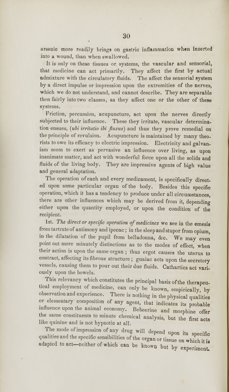 arsenic more readily brings on gastrio inflammation when inserted into a wound, than when swallowed. It is only on these tissues or systems, the vascular and sensorial, that medicine can act primarily. They affect the first by actual admixture with the circulatory fluids. The affect the sensorial system by a direct impulse or impression upon the extremities of the nerves, which we do not understand, and cannot describe. They are separable then fairly into two classes, as they affect one or the other of these systems. Friction, percussion, acupuncture, act upon the nerves directly subjected to their influence. These they irritate, vascular determina- tion ensues, (ubi irritatio ibi fiuxus) and thus they prove remedial on the principle of revulsion. Acupuncture is maintained by many theo- rists to owe its efficacy to electric impression. Electricity and galvan- ism seem to exert as pervasive an influence over living, as upon inanimate matter, and act with wonderful force upon all the solids and fluids of the living body. They are impressive agents of high value and general adaptation. The operation of each and every medicament, is specifically direct- ed upon some particular organ of the body. Besides this specific operation, which it has a tendency to produce under all circumstances, there are other influences which may be derived from it, depending either upon the quantity employed, or upon the condition of the recipient. 1st. The direct or specific operation of medicines we see in the emesis from tartrate of antimony and ipecac; in the sleep and stupor from opium, in the dilatation of the pupil from belladonna, &c. We may even point out more minutely distinctions as to the modes of effect, when their action is upon the same organ ; thus ergot causes the uterus to contract, affecting its fibrous structure; guaiac acts upon the secretory vessels, causing them to pour out their due fluids. Cathartics act vari- ously upon the bowels. This relevancy which constitutes the principal basis of the therapeu- tical employment of medicine, can only be known, empirically by observation and experience. There is nothing in the physical qualities or elementary composition of any agent, that indicates its probable influence upon the animal economy. JBebeerine and morphine offer the same constituents to minute chemical analysis, but the first acts like quinine and is not hypnotic at all. The mode of impression of any drug will depend upon its specific qualities and the specific sensibilities of the organ or tissue on which it is adapted to act-neither of which can be known but by experiment.