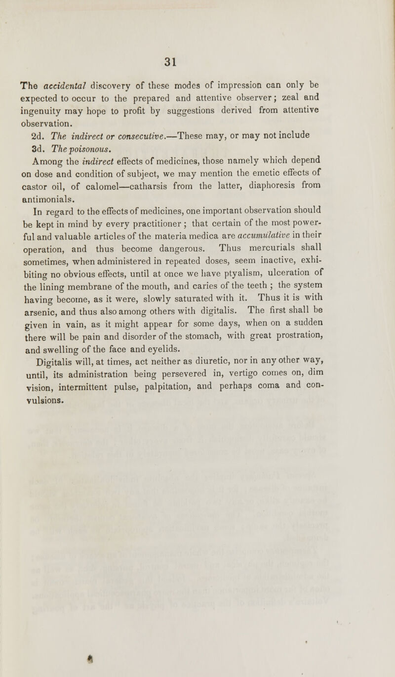 The accidental discovery of these modes of impression can only be expected to occur to the prepared and attentive observer; zeal and ingenuity may hope to profit by suggestions derived from attentive observation. 2d. The indirect or consecutive.—These may, or may not include 3d. The poisonous. Among the indirect effects of medicines, those namely which depend on dose and condition of subject, we may mention the emetic effects of castor oil, of calomel—catharsis from the latter, diaphoresis from antimonials. In regard to the effects of medicines, one important observation should be kept in mind by every practitioner ; that certain of the most power- ful and valuable articles of the materia medica are accumulative in their operation, and thus become dangerous. Thus mercurials shall sometimes, when administered in repeated doses, seem inactive, exhi- biting no obvious effects, until at once we have ptyalism, ulceration of the lining membrane of the mouth, and caries of the teeth ; the system having become, as it were, slowly saturated with it. Thus it is with arsenic, and thus also among others with digitalis. The first shall be given in vain, as it might appear for some days, when on a sudden there will be pain and disorder of the stomach, with great prostration, and swelling of the face and eyelids. Digitalis will, at times, act neither as diuretic, nor in any other way, until, its administration being persevered in, vertigo comes on, dim vision, intermittent pulse, palpitation, and perhaps coma and con- vulsions.