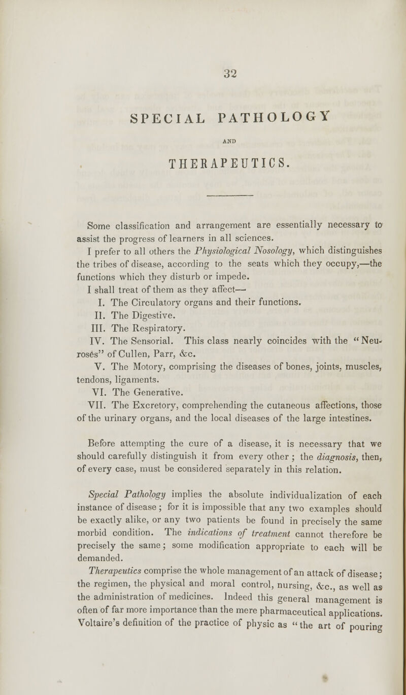 SPECIAL PATHOLOGY AND THERAPEUTICS. Some classification and arrangement are essentially necessary to assist the progress of learners in all sciences. I prefer to all others the Physiological Nosology, which distinguishes the tribes of disease, according to the seats which they occupy,—the functions which they disturb or impede. I shall treat of them as they affect—■ I. The Circulatory organs and their functions. II. The Digestive. III. The Respiratory. IV. The Sensorial. This class nearly coincides with the Neu- roses of Cullen, Parr, &c. V. The Motory, comprising the diseases of bones, joints, muscles, tendons, ligaments. VI. The Generative. VII. The Excretory, comprehending the cutaneous affections, those of the urinary organs, and the local diseases of the large intestines. Before attempting the cure of a disease, it is necessary that we should carefully distinguish it from every other ; the diagnosis, then, of every case, must be considered separately in this relation. Special Pathology implies the absolute individualization of each instance of disease ; for it is impossible that any two examples should be exactly alike, or any two patients be found in precisely the same morbid condition. The indications of treatment cannot therefore be precisely the same; some modification appropriate to each will be demanded. Therapeutics comprise the whole management of an attack of disease' the regimen, the physical and moral control, nursing, &c, as well as the administration of medicines. Indeed this general management is often of far more importance than the mere pharmaceutical applications. Voltaire's definition of the practice of physic as «the art of pouring