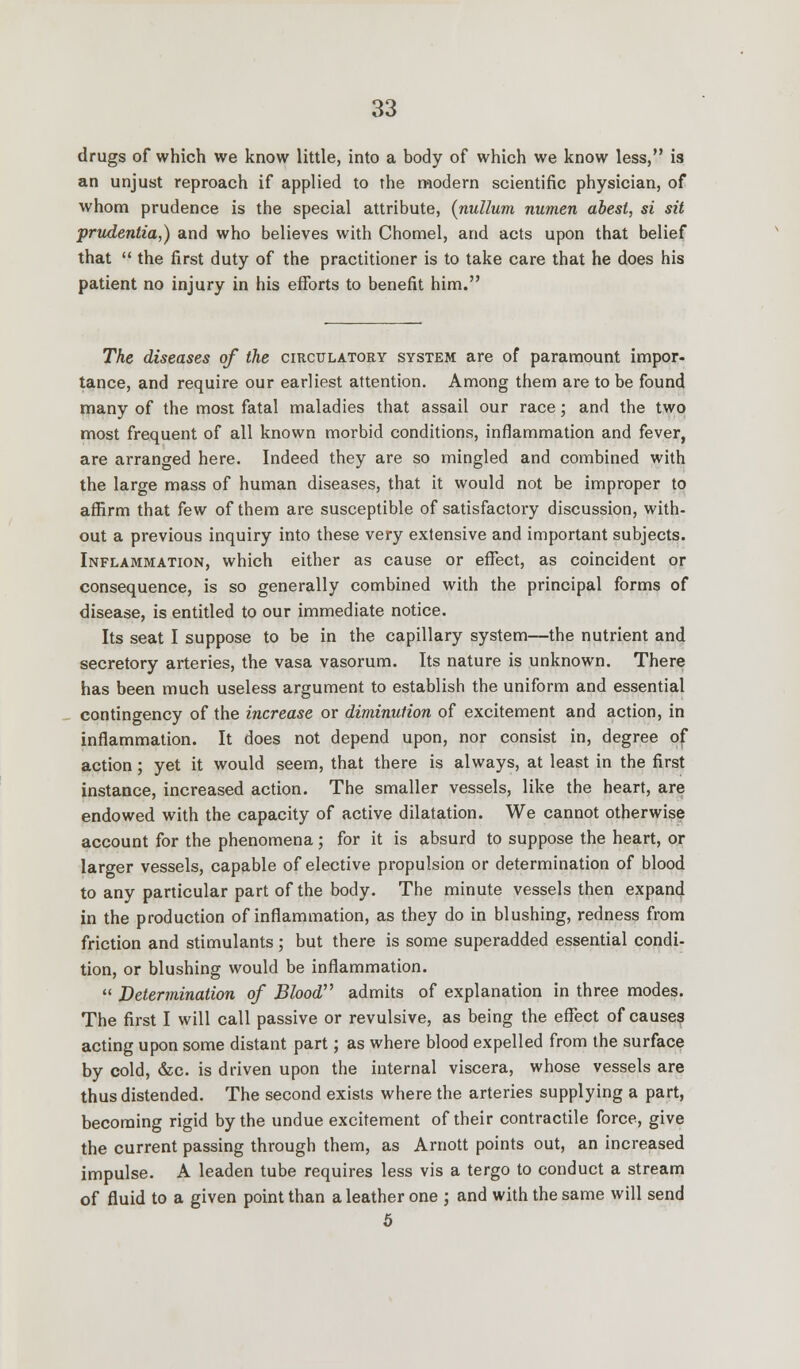 drugs of which we know little, into a body of which we know less, is an unjust reproach if applied to the modern scientific physician, of whom prudence is the special attribute, (nullum numen abest, si sit prudentia,) and who believes with Chomel, and acts upon that belief that  the first duty of the practitioner is to take care that he does his patient no injury in his efforts to benefit him. The diseases of the circulatory system are of paramount impor- tance, and require our earliest attention. Among them are to be found many of the most fatal maladies that assail our race; and the two most frequent of all known morbid conditions, inflammation and fever, are arranged here. Indeed they are so mingled and combined with the large mass of human diseases, that it would not be improper to affirm that few of them are susceptible of satisfactory discussion, with- out a previous inquiry into these very extensive and important subjects. Inflammation, which either as cause or effect, as coincident or consequence, is so generally combined with the principal forms of disease, is entitled to our immediate notice. Its seat I suppose to be in the capillary system—the nutrient and secretory arteries, the vasa vasorum. Its nature is unknown. There has been much useless argument to establish the uniform and essential contingency of the increase or diminution of excitement and action, in inflammation. It does not depend upon, nor consist in, degree of action; yet it would seem, that there is always, at least in the first instance, increased action. The smaller vessels, like the heart, are endowed with the capacity of active dilatation. We cannot otherwise account for the phenomena; for it is absurd to suppose the heart, or larger vessels, capable of elective propulsion or determination of blood to any particular part of the body. The minute vessels then expand in the production of inflammation, as they do in blushing, redness from friction and stimulants ; but there is some superadded essential condi- tion, or blushing would be inflammation.  Determination of Blood admits of explanation in three modes. The first I will call passive or revulsive, as being the effect of causes acting upon some distant part; as where blood expelled from the surface by cold, &c. is driven upon the internal viscera, whose vessels are thus distended. The second exists where the arteries supplying a part, becoming rigid by the undue excitement of their contractile force, give the current passing through them, as Arnott points out, an increased impulse. A leaden tube requires less vis a tergo to conduct a stream of fluid to a given point than a leather one ; and with the same will send 5