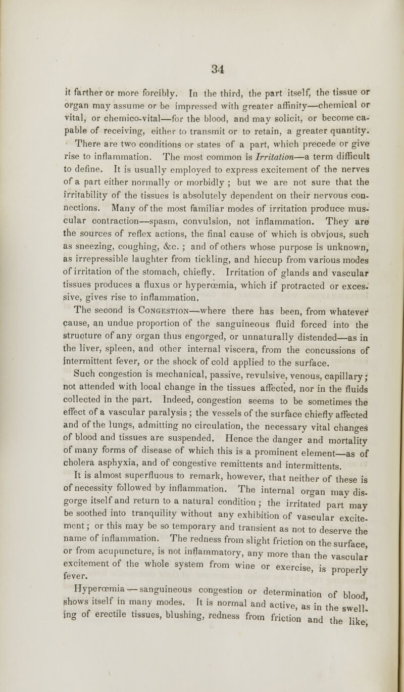 it farther or more forcibly. In the third, the part itself, the tissue or organ may assume or be impressed with greater affinity—chemical or vital, or chemico-vital—for the blood, and may solicit, or become ca- pable of receiving, either to transmit or to retain, a greater quantity. There are two conditions or states of a part, which precede or give rise to inflammation. The most common is Irritation—a term difficult to define. It is usually employed to express excitement of the nerves of a part either normally or morbidly ; but we are not sure that the irritability of the tissues is absolutely dependent on their nervous con- nections. Many of the most familiar modes of irritation produce mus- cular contraction—spasm, convulsion, not inflammation. They are the sources of reflex actions, the final cause of which is obvjous, such as sneezing, coughing, &c. ; and of others whose purpose is unknown, as irrepressible laughter from tickling, and hiccup from various modes of irritation of the stomach, chiefly. Irritation of glands and vascular tissues produces a fluxus or hypercemia, which if protracted or exces. sive, gives rise to inflammation. The second is Congestion—>where there has been, from whatever^ cause, an undue proportion of the sanguineous fluid forced into the structure of any organ thus engorged, or unnaturally distended—as in the liver, spleen, and other internal viscera, from the concussions of intermittent fever, or the shock of cold applied to the surface. Such congestion is mechanical, passive, revulsive, venous, capillary; not attended with local change in the tissues affected, nor in the fluids collected in the part. Indeed, congestion seems to be sometimes the effect of a vascular paralysis; the vessels of the surface chiefly affected and of the lungs, admitting no circulation, the necessary vital changes of blood and tissues are suspended, Hence the danger and mortality of many forms of disease of which this is a prominent element as of cholera asphyxia, and of congestive remittents and intermittents. It is almost superfluous to remark, however, that neither of these is of necessity followed by inflammation. The internal organ may dis- gorge itself and return to a natural condition ; the irritated part may be soothed into tranquility without any exhibition of vascular excite- ment; or this may be so temporary and transient as not to deserve the name of inflammation. The redness from slight friction on the surface or from acupuncture, is not inflammatory, any more than the vascular excitement of the whole system from wine or exercise, is properly fever. r ¥ y Hyperemia ^-sanguineous congestion or determination of blood shows itself in many modes. It is normal and active, as in the swell' jng of erectile tissues, blushing, redness from friction and the like'
