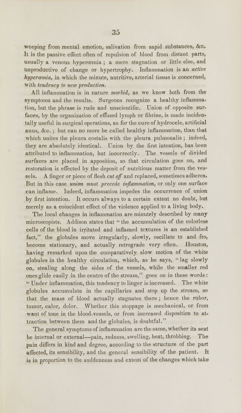 weeping from mental emotion, salivation from sapid substances, &c. It is the passive effect often of repulsion of blood from distant parts, usually a venous hypercemia ; a mere stagnation or little else, and Unproductive of change or hypertrophy. Inflammation is an active hypermmia, in which the minute, nutritive, arterial tissue is concerned; Vvith tendency to new production^ All inflammation is in nature morbid, as we know both from the symptoms and the results. Surgeons recognize a healthy inflamma- tion, but the phrase is rude and unscientific. Union of opposite sur- faces, by the organization of effused lymph or fibrine, is made inciden* tally useful in surgical operations, as for the cure of hydrocele, artificial anus, &c. ; but can no more be called healthy inflammation, than that which unites the pleura costalis with the pleura pulmonalis ; indeed, they are absolutely identical. Union by the first intention, has been attributed to inflammation, but incorrectly. The vessels of divided surfaces are placed in apposition, so that circulation goes on, and restoration is effected by the deposit of nutritious matter from the ves- sels. A finger or piece of flesh cut off and replaced, sometimes adheres. But in this case union must precede inflammation, or only one surface can inflame. Indeed, inflammation impedes the occurrence of union by first intention. It occurs always to a certain extent no doubt, but merely as a coincident effect of the violence applied to a living body. The local changes in inflammation are minutely described by many microscopists. Addison states that  the accumulation of the colorless cells of the blood in irritated and inflamed textures is an established fact, the globules move irregularly, slowly, oscillate to and fro, become stationary, and actually retrograde very often. Houston, having remarked upon the comparatively slow motion of the white globules in the healthy circulation, which, as he says,  lag slowly on, stealing along the sides of the vessels, while the smaller red ones glide easily in the centre of the stream, goes on in these words:  Under inflammation, this tendency to linger is increased. The white globules accumulate in the capillaries and stop up the stream, so that the mass of blood actually stagnates there; hence the rubor, tumor, calor, dolor. Whether this stoppage is mechanical, or from want of tone in the blood-vessels, or from increased disposition to at- traction between them and the globules, is doubtful. The general symptoms of inflammation are the same, whether its seat be internal or external—pain, redness, swelling, heat, throbbing. The pain differs in kind and degree, according to the structure of the part affected, its sensibility, and the general sensibility of the patient. It is in proportion to the suddenness and extent of the changes which take