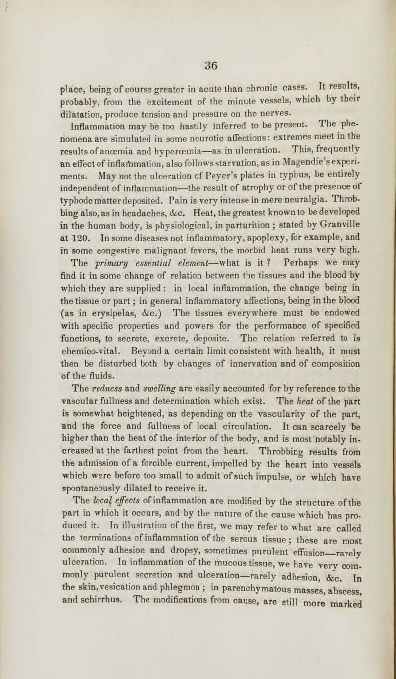 place, being of course greater in acute than chronic cases. It results, probably, from the excitement of the minute vessels, which by their dilatation, produce tension and pressure on the nerves. Inflammation may be too hastily inferred to be present. The phe- nomena are simulated in some neurotic affections: extremes meet in the results of anoemia and hypercemia—as in ulceration. This, frequently an effect of inflammation, also follows starvation, as in Magendie's experi- ments. May not the ulceration of Peyer's plates in typhus, be entirely independent of inflammation—the result of atrophy or of the presence of typhode matter deposited. Pain is very intense in mere neuralgia. Throb- bing also, as in headaches, &c. Heat, the greatest known to be developed in the human body, is physiological, in parturition ; stated by Granville at 120. In some diseases not inflammatory, apoplexy, for example, and in some congestive malignant fevers, the morbid heat runs very high. The primary essential element—what is it ? Perhaps we may find it in some change of relation between the tissues and the blood by which they are supplied : in local inflammation, the change being in the tissue or part; in general inflammatory affections, being in the blood (as in erysipelas, &c.) The tissues everywhere must be endowed with specific properties and powers for the performance of specified functions, to secrete, excrete, deposite. The relation referred to is chemico-vital. Beyond a certain limit consistent with health, it must then be disturbed both by changes of innervation and of composition of the fluids. The redness and swelling are easily accounted for by reference to the vascular fullness and determination which exist. The heat of the part is somewhat heightened, as depending on the vascularity of the part, and the force and fullness of local circulation. It can scarcely be higher than the heat of the interior of the body, and is most notably in- creased at the farthest point from the heart. Throbbing results from the admission of a forcible current, impelled by the heart into vessels which were before too small to admit of such impulse, or which have spontaneously dilated to receive it. The local effects of inflammation are modified by the structure of the part in which it occurs, and by the nature of the cause which has pro- duced it. In illustration of the first, we may refer to what are called the terminations of inflammation of the serous tissue; these are most commonly adhesion and dropsy, sometimes purulent effusion rarely ulceration. In inflammation of the mucous tissue, we have very com- monly purulent secretion and ulceration—rarely adhesion &c. In the skin, vesication and phlegmon ; in parenchymatous masses, abscess, and schirrhus. The modifications from cause, are still more marked