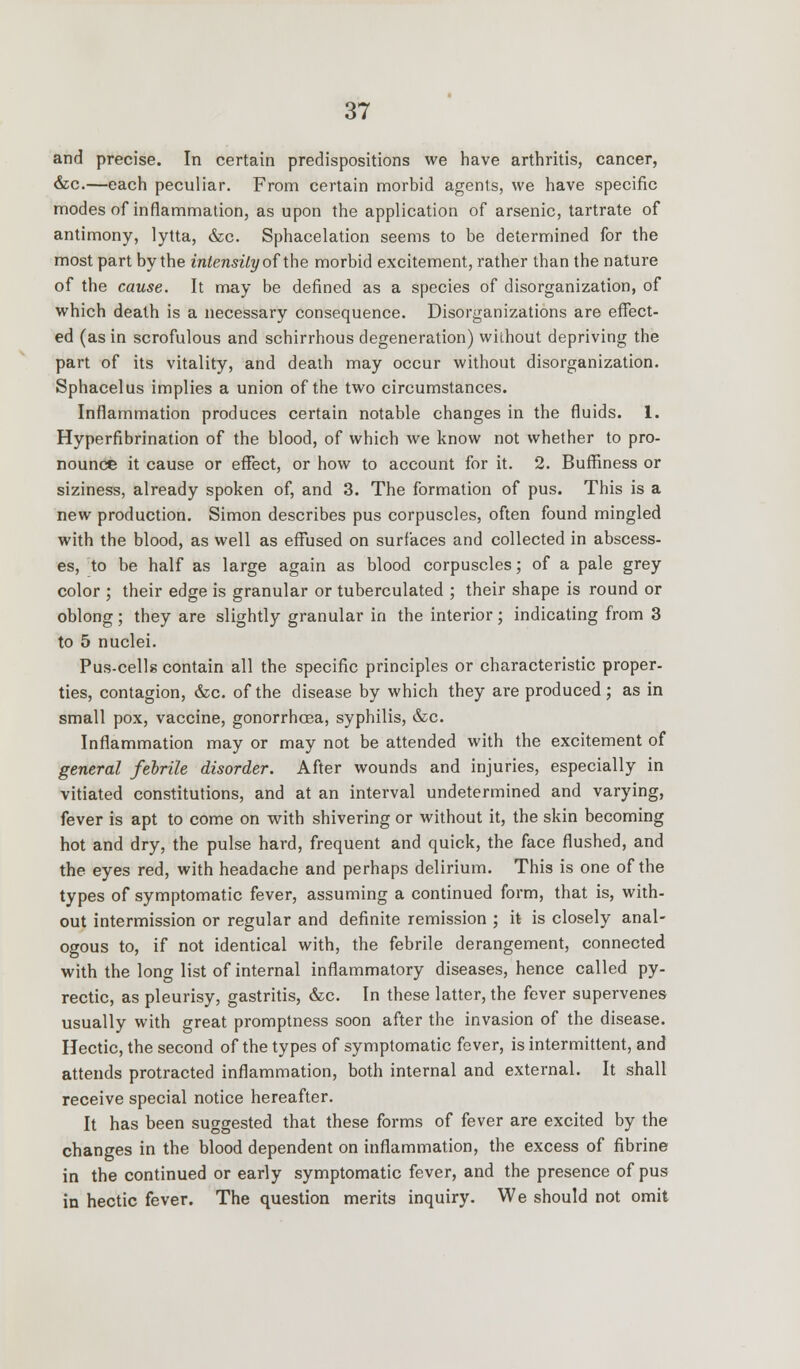 and precise. In certain predispositions we have arthritis, cancer, &c—each peculiar. From certain morbid agents, we have specific modes of inflammation, as upon the application of arsenic, tartrate of antimony, lytta, &c. Sphacelation seems to be determined for the most part by the intensity of the morbid excitement, rather than the nature of the cause. It may be defined as a species of disorganization, of which death is a necessary consequence. Disorganizations are effect- ed (as in scrofulous and schirrhous degeneration) without depriving the part of its vitality, and death may occur without disorganization. Sphacelus implies a union of the two circumstances. Inflammation produces certain notable changes in the fluids. 1. Hyperfibrination of the blood, of which we know not whether to pro- nounce it cause or effect, or how to account for it. 2. Buffiness or siziness, already spoken of, and 3. The formation of pus. This is a new production. Simon describes pus corpuscles, often found mingled with the blood, as well as effused on surfaces and collected in abscess- es, to be half as large again as blood corpuscles; of a pale grey color ; their edge is granular or tuberculated ; their shape is round or oblong; they are slightly granular in the interior; indicating from 3 to 5 nuclei. Pus-cells contain all the specific principles or characteristic proper- ties, contagion, &c. of the disease by which they are produced ; as in small pox, vaccine, gonorrhoea, syphilis, &c. Inflammation may or may not be attended with the excitement of general febrile disorder. After wounds and injuries, especially in vitiated constitutions, and at an interval undetermined and varying, fever is apt to come on with shivering or without it, the skin becoming hot and dry, the pulse hard, frequent and quick, the face flushed, and the eyes red, with headache and perhaps delirium. This is one of the types of symptomatic fever, assuming a continued form, that is, with- out intermission or regular and definite remission ; it is closely anal- ogous to, if not identical with, the febrile derangement, connected with the long list of internal inflammatory diseases, hence called py- rectic, as pleurisy, gastritis, &c. In these latter, the fever supervenes usually with great promptness soon after the invasion of the disease. Hectic, the second of the types of symptomatic fever, is intermittent, and attends protracted inflammation, both internal and external. It shall receive special notice hereafter. It has been suggested that these forms of fever are excited by the changes in the blood dependent on inflammation, the excess of fibrine in the continued or early symptomatic fever, and the presence of pus in hectic fever. The question merits inquiry. We should not omit