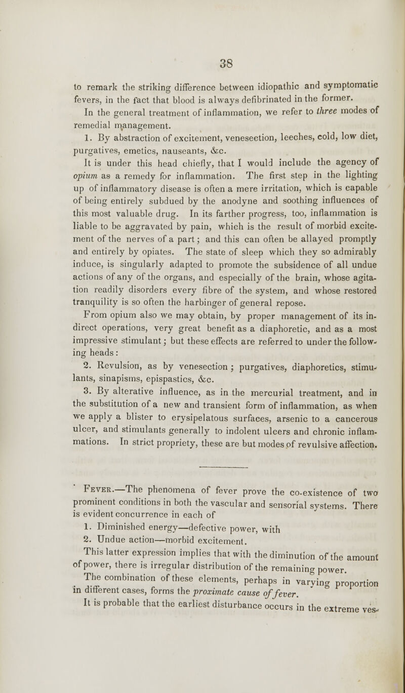 to remark the striking difference between idiopathic and symptomatic fevers, in the fact that blood is always defibrinated in the former. In the general treatment of inflammation, we refer to three modes of remedial management. 1. By abstraction of excitement, venesection, leeches, cold, low diet, purgatives, emetics, nauseants, &c. It is under this head chiefly, that I would include the agency of opium as a remedy for inflammation. The first step in the lighting up of inflammatory disease is often a mere irritation, which is capable of being entirely subdued by the anodyne and soothing influences of this most valuable drug. In its farther progress, too, inflammation is liable to be aggravated by pain, which is the result of morbid excite- ment of the nerves of a part; and this can often be allayed promptly and entirely by opiates. The state of sleep which they so admirably induce, is singularly adapted to promote the subsidence of all undue actions of any of the organs, and especially of the brain, whose agita- tion readily disorders every fibre of the system, and whose restored tranquility is so often the harbinger of general repose. From opium also we may obtain, by proper management of its in- direct operations, very great benefit as a diaphoretic, and as a most impressive stimulant; but these effects are referred to under the follow- ing heads: 2. Revulsion, as by venesection ; purgatives, diaphoretics, stimu- lants, sinapisms, epispastics, &c. 3. By alterative influence, as in the mercurial treatment, and in the substitution of a new and transient form of inflammation, as when we apply a blister to erysipelatous surfaces, arsenic to a cancerous ulcer, and stimulants generally to indolent ulcers and chronic inflam- mations. In strict propriety, these are but modes of revulsive affection. Fever.—The phenomena of fever prove the co-existence of two prominent conditions in both the vascular and sensorial systems. There is evident concurrence in each of 1. Diminished energy—defective power, with 2. Undue action—morbid excitement. This latter expression implies that with the diminution of the amount of power, there is irregular distribution of the remaining power. The combination of these elements, perhaps in varving proportion in different cases, forms the proximate cause of fever. It is probable that the earliest disturbance occurs in the extreme ves-