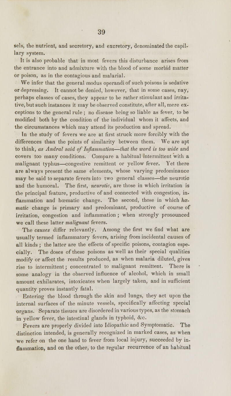 sels, the nutrient, and secretory, and excretory, denominated the capil- lary system. It is also probable that in most fevers this disturbance arises from the entrance into and admixture with the blood of some morbid matter or poison, as in the contagious and malarial. We infer that the general modus operandi of such poisons is sedative or depressing. It cannot be denied, however, that in some cases, nay, perhaps classes of cases, they appear to be rather stimulant and irrita- tive, but such instances it may be observed constitute, after all, mere ex- ceptions to the general rule ; no disease being so liable as fever, to be modified both by the condition of the individual whom it affects, and the circumstances which may attend its production and spread. In the study of fevers we are at first struck more forcibly with the differences than the points of similarity between them. We are apt to think, as Andral said of Inflammation—that the word is too wide and covers too many conditions. Compare a habitual intermittent with a malignant typhus—congestive remittent or yellow fever. Yet there are always present the same elements, whose varying predominance may be said to separate fevers into two general classes—the neurotic and the humoral. The first, neurotic, are those in which irritation is the principal feature, productive of and connected with congestion, in- flammation and hoematic change. The second, those in which hae- matic change is primary and predominant, productive of course of irritation, congestion and inflammation ; when strongly pronounced we call these latter malignant fevers. The causes differ relevantly. Among the first we find what are usually termed inflammatory fevers, arising from incidental causes of all kinds ; the latter are the effects of specific poisons, contagion espe- cially. The doses of these poisons as well as their special qualities modify or affect the results produced, as when malaria diluted, gives rise to intermittent; concentrated to malignant remittent. There is some analogy in the observed influence of alcohol, which in small amount exhilarates, intoxicates when largely taken, and in sufficient quantity proves instantly fatal. Entering the blood through the skin and lungs, they act upon the internal surfaces of the minute vessels, specifically affecting special organs. Separate tissues are disordered in various types, as the stomach in yellow fever, the intestinal glands in typhoid, &c. Fevers are properly divided into Idiopathic and Symptomatic. The distinction intended, is generally recognized in marked cases, as when we refer on the one hand to fever from local injury, succeeded by in- flammation, and on the other, to the regular recurrence of an habitual