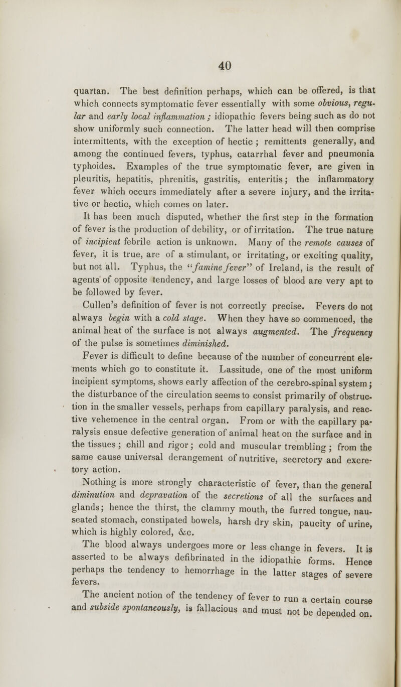 quartan. The best definition perhaps, which can be offered, is that which connects symptomatic fever essentially with some obvious, regu- lar and early local inflammation ; idiopathic fevers being such as do not show uniformly such connection. The latter head will then comprise intermittents, with the exception of hectic ; remittents generally, and among the continued fevers, typhus, catarrhal fever and pneumonia typhoides. Examples of the true symptomatic fever, are given in pleuritis, hepatitis, phrenitis, gastritis, enteritis; the inflammatory fever which occurs immediately after a severe injury, and the irrita- tive or hectic, which comes on later. It has been much disputed, whether the first step in the formation of fever is the production of debility, or of irritation. The true nature of incipient febrile action is unknown. Many of the remote causes of fever, it is true, are of a stimulant, or irritating, or exciting quality, but not all. Typhus, the famine fever of Ireland, is the result of agents of opposite tendency, and large losses of blood are very apt to be followed by fever. Cullen's definition of fever is not correctly precise. Fevers do not always begin with a cold stage. When they have so commenced, the animal heat of the surface is not always augmented. The frequency of the pulse is sometimes diminished. Fever is difficult to define because of the number of concurrent ele- ments which go to constitute it. Lassitude, one of the most uniform incipient symptoms, shows early affection of the cerebro-spinal system ; the disturbance of the circulation seems to consist primarily of obstruc- tion in the smaller vessels, perhaps from capillary paralysis, and reac- tive vehemence in the central organ. From or with the capillary pa- ralysis ensue defective generation of animal heat on the surface and in the tissues ; chill and rigor; cold and muscular trembling ; from the same cause universal derangement of nutritive, secretory and excre- tory action. Nothing is more strongly characteristic of fever, than the general diminution and depravation of the secretions of all the surfaces and glands; hence the thirst, the clammy mouth, the furred tongue, nau- seated stomach, constipated bowels, harsh dry skin, paucity of 'urine, which is highly colored, &c. The blood always undergoes more or less change in fevers. It is asserted to be always defibrinated in the idiopathic forms. Hence perhaps the tendency to hemorrhage in the latter stages of severe fevers. The ancient notion of the tendency of fever to run a certain course and subside spontaneously, is fallacious and must not be depended on.