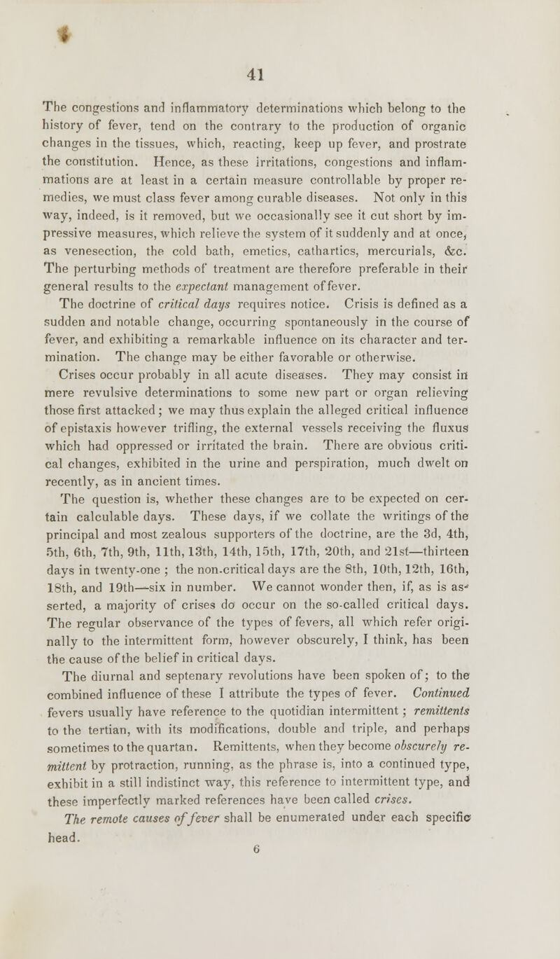 The congestions and inflammatory determinations which belong to the history of fever, tend on the contrary to the production of organic changes in the tissues, which, reacting, keep up fever, and prostrate the constitution. Hence, as these irritations, congestions and inflam- mations are at least in a certain measure controllable by proper re- medies, we must class fever among curable diseases. Not only in this way, indeed, is it removed, but we occasionally see it cut short by im- pressive measures, which relieve the system of it suddenly and at once, as venesection, the cold bath, emetics, cathartics, mercurials, &c. The perturbing methods of treatment are therefore preferable in their general results to the expectant management of fever. The doctrine of critical days requires notice. Crisis is defined as a sudden and notable change, occurring spontaneously in the course of fever, and exhibiting a remarkable influence on its character and ter- mination. The change may be either favorable or otherwise. Crises occur probably in all acute diseases. They may consist in mere revulsive determinations to some new part or organ relieving those first attacked; we may thus explain the alleged critical influence of epistaxis however trifling, the external vessels receiving the fluxus which had oppressed or irritated the brain. There are obvious criti- cal changes, exhibited in the urine and perspiration, much dwelt on recently, as in ancient times. The question is, whether these changes are to be expected on cer- tain calculable days. These days, if we collate the writings of the principal and most zealous supporters of the doctrine, are the 3d, 4th, 5th, 6th, 7th, 9th, 11th, 13th, 14th, 15th, 17th, 20th, and 21st—thirteen days in twenty-one ; the non-critical days are the 8th, 10th, 12th, 16th, 18th, and 19th—six in number. We cannot wonder then, if, as is as-1 serted, a majority of crises do occur on the so-called critical days. The regular observance of the types of fevers, all which refer origi- nally to the intermittent form, however obscurely, I think, has been the cause of the belief in critical days. The diurnal and septenary revolutions have been spoken of; to the combined influence of these I attribute the types of fever. Continued fevers usually have reference to the quotidian intermittent; remittents to the tertian, with its modifications, double and triple, and perhaps sometimes to the quartan. Remittents, when they become obscurely re- mittent by protraction, running, as the phrase is, into a continued type, exhibit in a still indistinct way, this reference to intermittent type, and these imperfectly marked references have been called crises. The remote causes of fever shall be enumerated under each specific head.