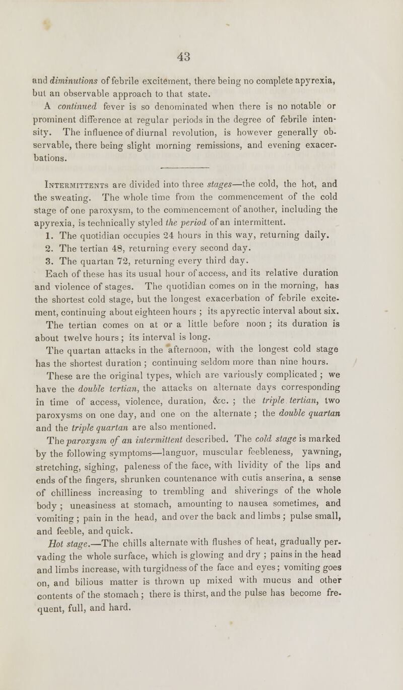 and diminutions of febrile excitement, there being no complete apyrexia, but an observable approach to that state. A continued fever is so denominated when there is no notable or prominent difference at regular periods in the degree of febrile inten- sity. The influence of diurnal revolution, is however generally ob- servable, there being slight morning remissions, and evening exacer- bations. Intermittents are divided into three stages—the cold, the hot, and the sweating. The whole time from the commencement of the cold stage of one paroxysm, to the commencement of another, including the apyrexia, is technically styled the period of an intermittent. 1. The quotidian occupies 24 hours in this way, returning daily. 2. The tertian 48, returning every second day. 3. The quartan 72, returning every third day. Each of these has its usual hour of access, and its relative duration and violence of stages. The quotidian comes on in the morning, has the shortest cold stage, but the longest exacerbation of febrile excite- ment, continuing about eighteen hours ; its apyrectic interval about six. The tertian comes on at or a little before noon ; its duration is about twelve hours ; its interval is long. The quartan attacks in the afternoon, with the longest cold stage has the shortest duration; continuing seldom more than nine hours. These are the original types, which are variously complicated ; we have the double tertian, the attacks on alternate days corresponding in time of access, violence, duration, &c. ; the triple tertian, two paroxysms on one day, and one on the alternate ; the double quartan and the triple quartan are also mentioned. The paroxysm of an intermittent described. The cold stage is marked by the following symptoms—languor, muscular feebleness, yawning, stretching, sighing, paleness of the face, with lividity of the lips and ends of the fingers, shrunken countenance with cutis anserina, a sense of chilliness increasing to trembling and shiverings of the whole body ; uneasiness at stomach, amounting to nausea sometimes, and vomiting ; pain in the head, and over the back and limbs ; pulse small, and feeble, and quick. Hot stage.—The chills alternate with flushes of heat, gradually per- vading the whole surface, which is glowing and dry ; pains in the head and limbs increase, with turgidnessof the face and eyes; vomiting goes on, and bilious matter is thrown up mixed with mucus and other contents of the stomach ; there is thirst, and the pulse has become fre- quent, full, and hard.