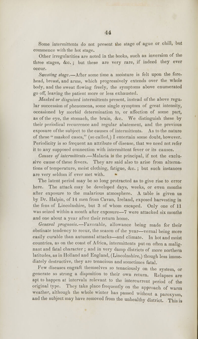 Some intermittents do not present the stage of ague or chill, but commence with the hot stage. Other irregularities are noted in the books, such as inversion of the three stages, &c. ; but these are very rare, if indeed they ever occur. Sweating stage.—After some time a moisture is felt upon the fore- head, breast, and arms, which progressively extends over the whole body, and the sweat flowing freely, the symptoms above enumerated go off, leaving the patient more or less exhausted. Masked or disguised intermittents present, instead of the above regu- lar succession of phenomena, some single symptom of great intensity, occasioned by morbid determination to, or affection of some part, as of the eye, the stomach, the brain, &c. We distinguish these by their periodical recurrence and regular abatement, and the previous exposure of the subject to the causes of intermittents. As to the nature of these  masked cases, (so called,) I entertain some doubt, however. Periodicity is so frequent an attribute of disease, that we need not refer it to any supposed connection with intermittent fever or its causes. Causes of intermittents.—Malaria is the principal, if not the exclu- sive cause of these fevers. They are said also to arise from alterna- tions of temperature, moist clothing, fatigue, &c. ; but such instances are very seldom if ever met with. The latent period may be so long protracted as to give rise to error here. The attack may be developed days, weeks, or even months after exposure to the malarious atmosphere. A table is given us by Dr. Halpin, of 14 men from Cavan, Ireland, exposed harvesting in the fens of Lincolnshire, but 3 of whom escaped. Only one of 11 was seized within a month after exposure—7 were attacked six months and one about a year after their return home. General prognosis.—Favorable, allowance being made for their obstinate tendency to recur, the season of the year—vernal being more easily curable than autumnal attacks—-and climate. In hot and moist countries, as on the coast of Africa, intermittents put on often a malig- nant and fatal character ; and in very damp districts of more northern latitudes, as in Holland and England, (Lincolnshire,) though less imme- diately destructive, they are tenacious and sometimes fatal. Few diseases engraft themselves so tenaciously on the system, or generate so strong a disposition to their own return. Relapses are apt to happen at intervals relevant to the intercurrent period of the original type. They take place frequently on the approach of warm weather, although the whole winter has passed without a paroxysm, and the subject may have removed from the unhealthy district. This is