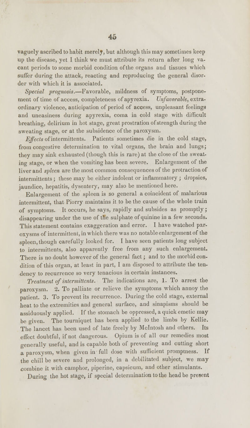 vaguely ascribed to habit merely, but although this may sometimes keep up the disease, yet I think we must attribute its return after long va- cant periods to some morbid condition of the organs and tissues which suffer during the attack, reacting and reproducing the general disor- der with which it is associated. Special prognosis.—Favorable, mildness of symptoms, postpone- ment of time of access, completeness ofapyrexia. Unfavorable, extra- ordinary violence, anticipation of period of access, unpleasant feelings and uneasiness during apyrexia, coma in cold stage with difficult breathing, delirium in hot stage, great prostration of strength during the sweating stage, or at the subsidence of the paroxysm. Effects of intermittents. Patients sometimes die in the cold stage, from congestive determination to vital organs, the brain and lungs; they may sink exhausted (though this is rare) at the close of the sweat- ing stage, or when the vomiting has been severe. Enlargement of the liver and spleen are the most common consequences of the protraction of intermittents ; these may be either indolent or inflammatory ; dropsies, jaundice, hepatitis, dysentery, may also be mentioned here. Enlargement of the spleen is so general a coincident of malarious intermittent, that Piorry maintains it to be the cause of the whole train of symptoms. It occurs, he says, rapidly and subsides as promptly; disappearing under the use of trie sulphate of quinine in a few seconds. This statement contains exaggeration and error. I have watched par- oxysms of intermittent, in which there was no notable enlargement of the spleen, though carefully looked for. I have seen patients long subject to intermittents, also apparently free from any such enlargement. There is no doubt however of the general fact; and to the morbid con- dition of this organ, at least in part, I am disposed to attribute the ten- dency to recurrence so very tenacious in certain instances. Treatment of intermittents. The indications are, 1. To arrest the paroxysm. 2. To palliate or relieve the symptoms which annoy the patient. 3. To prevent its recurrence. During the cold stage, external heat to the extremities and general surface, and sinapisms should be assiduously applied. If the stomach be oppressed, a quick emetic may be given. The tourniquet has been applied to the limbs by Kellie. The lancet has been used of late freely by Mcintosh and others. Its effect doubtful, if not dangerous. Opium is of all our remedies most generally useful, and is capable both of preventing and cutting short a paroxysm, when given in full dose with sufficient promptness. If the chill be severe and prolonged, in a debilitated subject, we may combine it with camphor, piperine, capsicum, and other stimulants. Durino- the hot stage, if special determination to the head be present