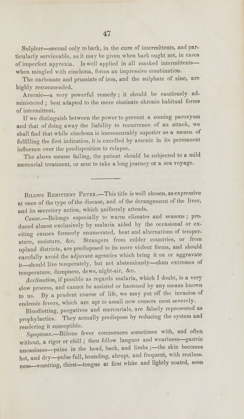 Sulphur—second only to bark, in the cure of intermittents, and par- ticularly serviceable, as it may be given when bark ought not, in cases of imperfect apyrexia. Is well applied in all masked intermittents— when mingled with cinchona, forms an impressive combination. The carbonate and prussiate of iron, and the sulphate of zinc, are highly recommended. Arsenic—a very powerful remedy ; it should be cautiously ad- ministered ; best adapted to the more obstinate chronic habitual forms of intermittent. If we distinguish between the power to prevent a coming paroxysm and that of doing away the liability to recurrence of an attack, we shall find that while cinchona is immeasurably superior as a means of fulfilling the first indication, it is excelled by arsenic in its permanent influence over the predisposition to relapse. The above means failing, the patient should be subjected to a mild mercurial treatment, or sent to take along journey or a sea voyage. Bilious Remittent Fever.—This title is well chosen, as expressive at once of the type of the disease, and of the derangement of the liver, and its secretory action, which uniformly attends. Cause. Belongs especially to warm climates and seasons ; pro- duced almost exclusively by malaria aided by the occasional or ex- citing causes formerly enumerated, heat and alternations of temper- ature, moisture, &c. Strangers from colder countries, or from upland districts, are predisposed to its more violent forms, and should carefully avoid the adjuvant agencies which bring it on or aggravate it—should live temperately, but not abstemiously—shun extremes of temperature, dampness, dews, night-air, &c. Acclimation, if possible as regards malaria, which I doubt, is a very slow process, and cannot be assisted or hastened by any means known to us. By a prudent course of life, we may put off the invasion of endemic fevers, which are apt to assail new comers most severely. Bloodletting, purgatives and mercurials, are falsely represented as prophylactics. They actually predispose by reducing the system and rendering it susceptible. Symptoms.—Bilious fever commences sometimes with, and often without, a rigor or chill; then follow languor and weariness—gastric uneasiness—pains in the head, back, and limbs ;—the skin becomes hot and drv—pulse full, bounding, abrupt, and frequent, with restless- ness—vomiting, thirst—tongue at first white and lightly coated, soon