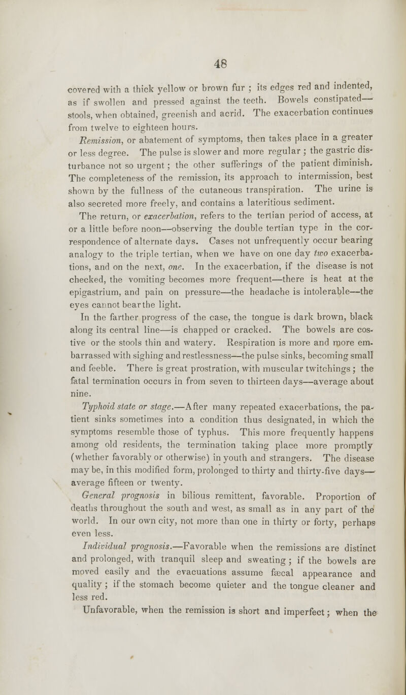 covered with a thick yellow or brown fur ; its edges red and indented, as if swollen and pressed against the teeth. Bowels constipated— stools, when obtained, greenish and acrid. The exacerbation continues from twelve to eighteen hours. Remission, or abatement of symptoms, then takes place in a greater or less degree. The pulse is slower and more regular ; the gastric dis- turbance not so urgent; the other sufferings of the patient diminish. The completeness of the remission, its approach to intermission, best shown by the fullness of the cutaneous transpiration. The urine is also secreted more freely, and contains a lateritious sediment. The return, or exacerbation, refers to the tertian period of access, at or a little before noon—observing the double tertian type in the cor- respondence of alternate days. Cases not unfrequently occur bearing analogy to the triple tertian, when we have on one day two exacerba- tions, and on the next, one. In the exacerbation, if the disease is not checked, the vomiting becomes more frequent—there is heat at the epigastrium, and pain on pressure—the headache is intolerable—the eyes cannot bear the light. In the farther progress of the case, the tongue is dark brown, black along its central line—is chapped or cracked. The bowels are cos- tive or the stools thin and watery. Respiration is more and more em- barrassed with sighing and restlessness—the pulse sinks, becoming small and feeble. There is great prostration, with muscular twitchings ; the fatal termination occurs in from seven to thirteen days—average about nine. Typhoid state or stage.—After many repeated exacerbations, the pa- tient sinks sometimes into a condition thus designated, in which the symptoms resemble those of typhus. This more frequently happens among old residents, the termination taking place more promptly (whether favorably or otherwise) in youth and strangers. The disease may be, in this modified form, prolonged to thirty and thirty-five days— average fifteen or twenty. General prognosis in bilious remittent, favorable. Proportion of deaths throughout the south and west, as small as in any part of the world. In our own city, not more than one in thirty or forty, perhaps even less. Individual prognosis.—Favorable when the remissions are distinct and prolonged, with tranquil sleep and sweating ; if the bowels are moved easily and the evacuations assume faecal appearance and quality ; if the stomach become quieter and the tongue cleaner and less red. Unfavorable, when the remission ia short and imperfect; when the