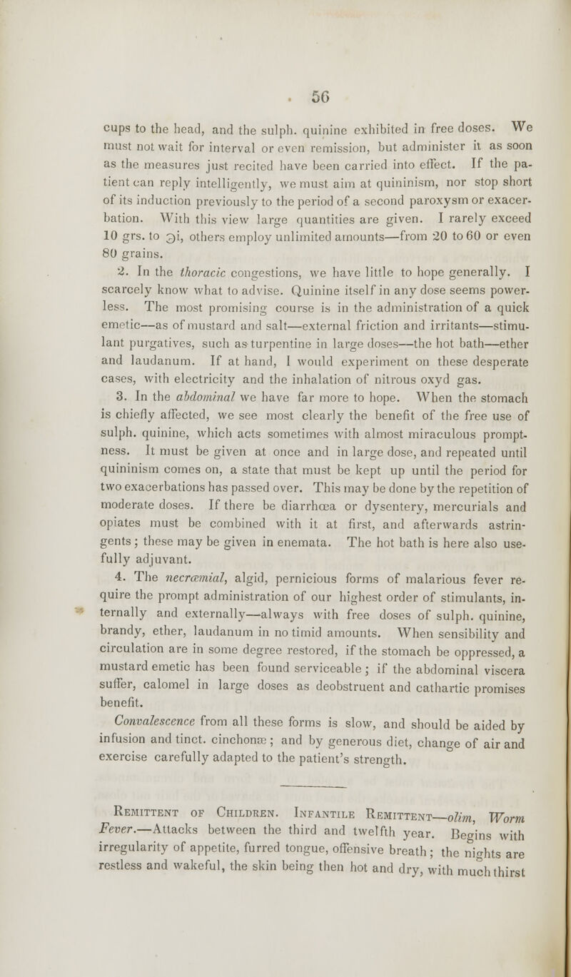 cups to the head, and the sulph. quinine exhibited in free doses. We must not wait for interval or even remission, but administer it as soon as the measures just recited have been carried into effect. If the pa- tient can reply intelligently, we must aim at quininism, nor stop short of its induction previously to the period of a second paroxysm or exacer- bation. With this view large quantities are given. I rarely exceed 10 grs. to 2)i, others employ unlimited amounts—from 20 to 60 or even 80 grains. 2. In the thoracic congestions, we have little to hope generally. I scarcely know what to advise. Quinine itself in any dose seems power- less. The most promising course is in the administration of a quick emetic—as of mustard and salt—external friction and irritants—stimu- lant purgatives, such as turpentine in large doses—the hot bath—ether and laudanum. If at hand, I would experiment on these desperate cases, with electricity and the inhalation of nitrous oxyd gas. 3. In the abdominal we have far more to hope. When the stomach is chiefly affected, we see most clearly the benefit of the free use of sulph. quinine, which acts sometimes with almost miraculous prompt- ness. It must be given at once and in large dose, and repeated until quininism comes on, a state that must be kept up until the period for two exacerbations has passed over. This may be done by the repetition of moderate doses. If there be diarrhoea or dysentery, mercurials and opiates must be combined with it at first, and afterwards astrin- gents ; these may be given in enemata. The hot bath is here also use- fully adjuvant. 4. The necramial, algid, pernicious forms of malarious fever re- quire the prompt administration of our highest order of stimulants, in- ternally and externally—always with free doses of sulph. quinine, brandy, ether, laudanum in no timid amounts. When sensibility and circulation are in some degree restored, if the stomach be oppressed, a mustard emetic has been found serviceable; if the abdominal viscera suffer, calomel in large doses as deobstruent and cathartic promises benefit. Convalescence from all these forms is slow, and should be aided by infusion and tinct. cinchona?; and by generous diet, change of air and exercise carefully adapted to the patient's streno-th. Remittent of Children. Infantile Remittent—olim, Worm Fever.—Attacks between the third and twelfth year. Begins with irregularity of appetite, furred tongue, offensive breath; the nights are restless and wakeful, the skin being then hot and dry, with much thirst