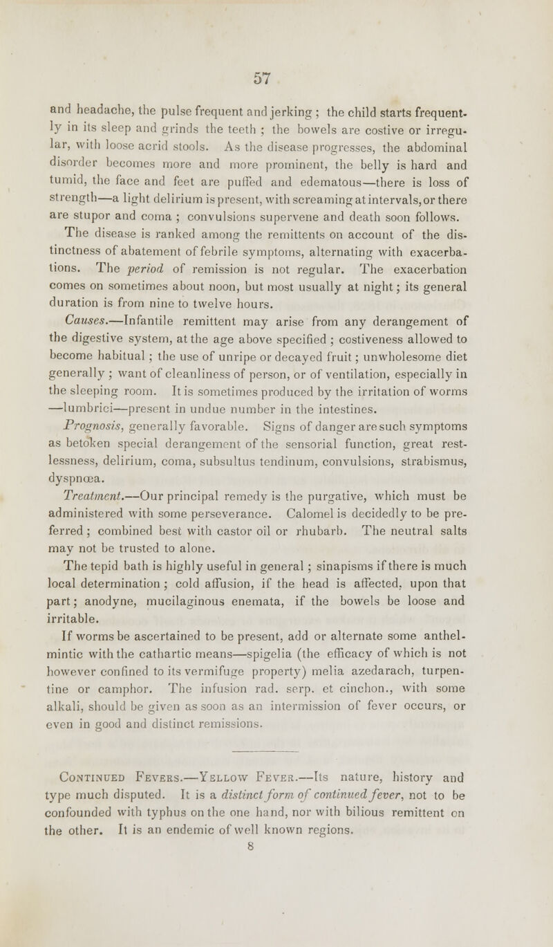 and headache, the pulse frequent and jerking ; the child starts frequent- ly in its sleep and grinds the teeth ; the bowels are costive or irregu- lar, with loose acrid stools. As the disease progresses, the abdominal disorder becomes more and more prominent, the belly is hard and tumid, the face and feet are puffed and edematous—there is loss of strength—a light delirium is present, with screaming at intervals, or there are stupor and coma ; convulsions supervene and death soon follows. The disease is ranked among the remittents on account of the dis- tinctness of abatement of febrile symptoms, alternating with exacerba- tions. The period of remission is not regular. The exacerbation comes on sometimes about noon, but most usually at night; its general duration is from nine to twelve hours. Causes.—Infantile remittent may arise from any derangement of the digestive system, at the age above specified ; costiveness allowed to become habitual; the use of unripe or decayed fruit; unwholesome diet generally ; want of cleanliness of person, or of ventilation, especially in the sleeping room. It is sometimes produced by the irritation of worms —lumbrici—present in undue number in the intestines. Prognosis, generally favorable. Signs of danger are such symptoms as betoken special derangement of the sensorial function, great rest- lessness, delirium, coma, subsultus tendinum, convulsions, strabismus, dyspnoea. Treatment.—Our principal remedy is the purgative, which must be administered with some perseverance. Calomel is decidedly to be pre- ferred ; combined best with castor oil or rhubarb. The neutral salts may not be trusted to alone. The tepid bath is highly useful in general ; sinapisms if there is much local determination ; cold affusion, if the head is affected, upon that part; anodyne, mucilaginous enemata, if the bowels be loose and irritable. If worms be ascertained to be present, add or alternate some anthel- mintic with the cathartic means—spigelia (the efficacy of which is not however confined to its vermifuge property) melia azedarach, turpen- tine or camphor. The infusion rad. serp. et cinchon., with some alkali, should be given as soon as an intermission of fever occurs, or even in cood and distinct remissions. Continued Fevers.—Yellow Fever.—Its nature, history and type much disputed. It is a distinct form of continued fever, not to be confounded with typhus on the one hand, nor with bilious remittent on the other. It is an endemic of well known regions. 8