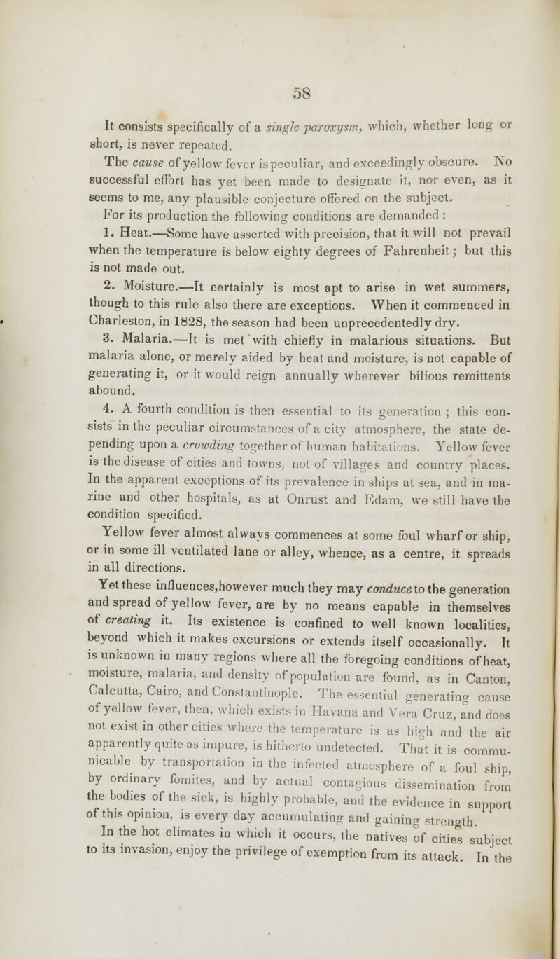 It consists specifically of a single paroxysm, which, whether long or short, is never repeated. The cause of yellow fever is peculiar, and exceedingly obscure. No successful effort has yet been made to designate it, nor even, as it seems to me, any plausible conjecture offered on the subject. For its production the following conditions are demanded : 1. Heat.—Some have asserted with precision, that it will not prevail when the temperature is below eighty degrees of Fahrenheit; but this is not made out. 2. Moisture.—It certainly is most apt to arise in wet summers, though to this rule also there are exceptions. When it commenced in Charleston, in 1828, the season had been unprecedentedly dry. 3. Malaria.—It is met with chiefly in malarious situations. But malaria alone, or merely aided by heat and moisture, is not capable of generating it, or it would reign annually wherever bilious remittents abound. 4. A fourth condition is then essential to its generation ; this con- sists in the peculiar circumstances of a city atmosphere, the state de- pending upon a crowding together of human habitations. Yellow fever is the disease of cities and towns, not of villages and country places. In the apparent exceptions of its prevalence in ships at sea, and in ma- rine and other hospitals, as at Onrust and Edam, we still have the condition specified. Yellow fever almost always commences at some foul wharf or ship, or in some ill ventilated lane or alley, whence, as a centre, it spreads in all directions. Yet these influences,however much they may conduce to the generation and spread of yellow fever, are by no means capable in themselves of creating it. Its existence is confined to well known localities, beyond which it makes excursions or extends itself occasionally. It is unknown in many regions where all the foregoing conditions of heat, moisture, malaria, and density of population are found, as in Canton, Calcutta, Cairo, and Constantinople. The essential generating cause of yellow fever, then, which exists in Havana and Vera Cruz, and does not exist in other cities where the temperature is as high and the air apparently quite as impure, is hitherto undetected. That it is commu- nicable by transportation in the infected atmosphere of a foul ship, by ordinary fomites, and by actual contagious dissemination from the bodies of the sick, is highly probable, and the evidence in support of this opinion, is every day accumulating and gaining strength. In the hot climates in which it occurs, the natives of cities subject to its invasion, enjoy the privilege of exemption from its attack. In the