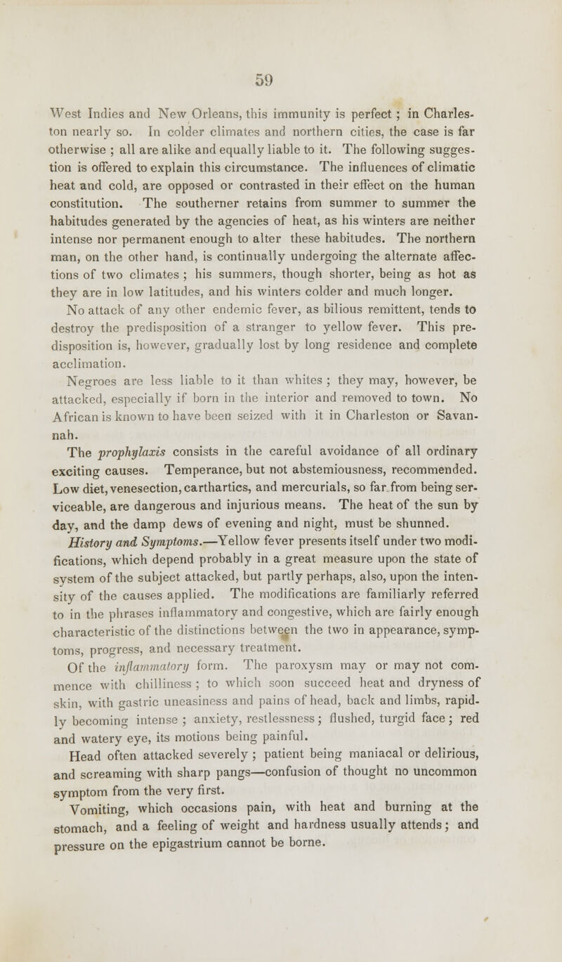 West Indies and New Orleans, this immunity is perfect; in Charles- ton nearly so. In colder climates and northern cities, the case is far otherwise ; all are alike and equally liable to it. The following sugges- tion is offered to explain this circumstance. The influences of climatic heat and cold, are opposed or contrasted in their effect on the human constitution. The southerner retains from summer to summer the habitudes generated by the agencies of heat, as his winters are neither intense nor permanent enough to alter these habitudes. The northern man, on the other hand, is continually undergoing the alternate affec- tions of two climates ; his summers, though shorter, being as hot as they are in low latitudes, and his winters colder and much longer. No attack of any other endemic fever, as bilious remittent, tends to destroy the predisposition of a stranger to yellow fever. This pre- disposition is, however, gradually lost by long residence and complete acclimation. Negroes are less liable to it than whites ; they may, however, be attacked, especially if born in the interior and removed to town. No African is known to have been seized with it in Charleston or Savan- nah. The prophylaxis consists in the careful avoidance of all ordinary exciting causes. Temperance, but not abstemiousness, recommended. Low diet, venesection, carthartics, and mercurials, so far from being ser- viceable, are dangerous and injurious means. The heat of the sun by day, and the damp dews of evening and night, must be shunned. History and Symptoms.—Yellow fever presents itself under two modi- fications, which depend probably in a great measure upon the state of system of the subject attacked, but partly perhaps, also, upon the inten- sity of the causes applied. The modifications are familiarly referred to in the phrases inflammatory and congestive, which are fairly enough characteristic of the distinctions between the two in appearance, symp- toms, progress, and necessary treatment. Of the inflammatory form. The paroxysm may or may not com- mence with chilliness ; to which soon succeed heat and dryness of skin with gastric uneasiness and pains of head, back and limbs, rapid- ly becoming intense ; anxiety, restlessness; flushed, turgid face; red and watery eye, its motions being painful. Head often attacked severely ; patient being maniacal or delirious, and screaming with sharp pangs—confusion of thought no uncommon symptom from the very first. Vomiting, which occasions pain, with heat and burning at the stomach, and a feeling of weight and hardness usually attends; and pressure on the epigastrium cannot be borne.