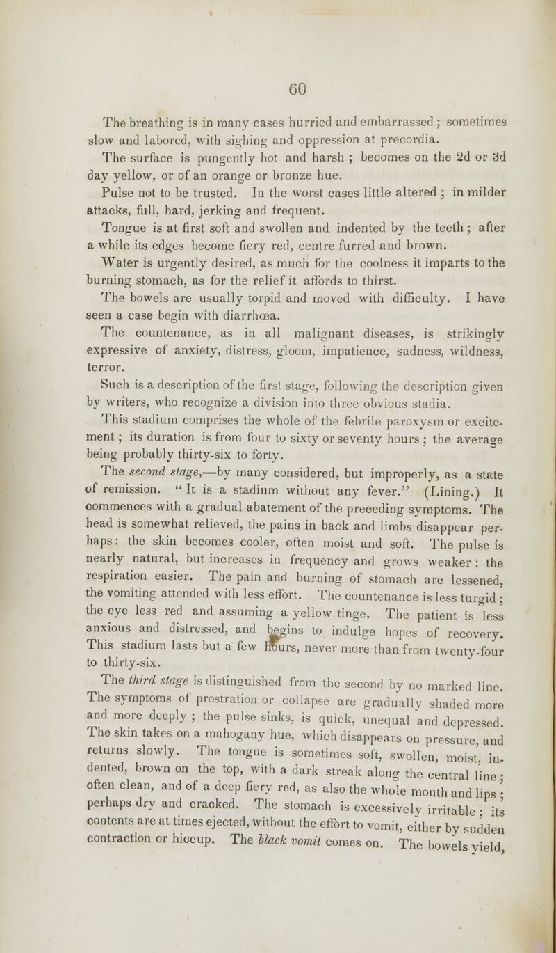 The breathing is in many cases hurried and embarrassed ; sometimes slow and labored, with sighing and oppression at precordia. The surface is pungently hot and harsh ; becomes on the 2d or 3d day yellow, or of an orange or bronze hue. Pulse not to be trusted. In the worst cases little altered ; in milder attacks, full, hard, jerking and frequent. Tongue is at first soft and swollen and indented by the teeth; after a while its edges become fiery red, centre furred and brown. Water is urgently desired, as much for the coolness it imparts to the burning stomach, as for the relief it affords to thirst. The bowels are usually torpid and moved with difficulty. I have seen a case begin with diarrhoea. The countenance, as in all malignant diseases, is strikingly expressive of anxiety, distress, gloom, impatience, sadness, wildness, terror. Such is a description of the first stage, following the description given by writers, who recognize a division into three obvious stadia. This stadium comprises the whole of the febrile paroxysm or excite- ment ; its duration is from four to sixty or seventy hours ; the average being probably thirty-six to forty. The second stage,—by many considered, but improperly, as a state of remission.  It is a stadium without any fever. (Lining.) It commences with a gradual abatement of the preceding symptoms. The head is somewhat relieved, the pains in back and limbs disappear per- haps : the skin becomes cooler, often moist and soft. The pulse is nearly natural, but increases in frequency and grows weaker : the respiration easier. The pain and burning of stomach are lessened, the vomiting attended with less effort. The countenance is less turgid ; the eye less red and assuming a yellow tinge. The patient is less anxious and distressed, and begins to indulge hopes of recovery. This stadium lasts but a few hfurs, never more than from twenty-four to thirty-six. The third stage is distinguished from the second by no marked line. The symptoms of prostration or collapse are gradually shaded more and more deeply ; the pulse sinks, is quick, unequal and depressed. The skin takes on a mahogany hue, which disappears on pressure, and returns slowly. The tongue is sometimes soft, swollen, moist in- dented, brown on the top, with a dark streak along the central line • often clean, and of a deep fiery red, as also the whole mouth and lips • perhaps dry and cracked. The stomach is excessively irritable ■ its contents are at times ejected, without the effort to vomit, either by sudden contraction or hiccup. The Hack vomit comes on. The bowels yield