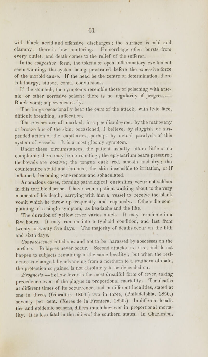 with black acrid and offensive discharges; the surface is cold and clammy; there is low muttering. Hemorrhage often bursts from every outlet, and death comes to the relief of the sufferer. In the congestive form, the tokens of open inflammatory excitement seem wanting, the system being prostrated before the excessive force of the morbid cause. If the head be the centre of determination, there is lethargy, stupor, coma, convulsions. If the stomach, the symptoms resemble those of poisoning with arse- nic or other corrosive poison: there is no regularity of progress.— Black vomit supervenes early. The lungs occasionally bear the onus of the attack, with livid face, difficult breathing, suffocation. These cases are all marked, in a peculiar degree, by the mahogany or bronze hue of the skin, occasioned, I believe, by sluggish or sus- pended action of the capillaries, perhaps by actual paralysis of this system of vessels. It is a most gloomy symptom. Under these circumstances, the patient usually utters little or no complaint; there may be no vomiting ; the epigastrium bears pressure ; the bowels are costive; the tongue dark red, smooth and dry; the countenance stolid and fatuous; the skin insensible to irritation, or if inflamed, becoming gangrenous and sphacelated. Anomalous cases, forming pathological curiosities, occur not seldom in this terrible disease. I have seen a patient walking about to the very moment of his death, carrying with him a vessel to receive the black vomit which he threw up frequently and copiously. Others die com- plaining of a single symptom, as headache and the like. The duration of yellow fever varies much. It may terminate in a few hours. It may run on into a typhoid condition, and last from twenty to twenty-five days. The majority of deaths occur on the fifth and sixth days. Convalescence is tedious, and apt to be harassed by abscesses on the surface. Relapses never occur. Second attacks are rare, and do not happen to subjects remaining in the same locality ; but when the resi- dence is changed, by advancing from a northern to a southern climate, the protection so gained is not absolutely to be depended on. Prognosis.—Yellow fever is the most dreadful form of fever, taking precedence even of the plague in proportional mortality. The deaths at different times of its occurrence, and in different localities, stated at one in three, (Gibraltar, 1804,) two in three, (Philadelphia, 1820,) seventy per cent. (Xeres de la Frontera, 1820.) In different locali- ties and epidemic seasons, differs much however in proportional morta- lity. It is less fatal in the cities of the southern states. In Charleston,