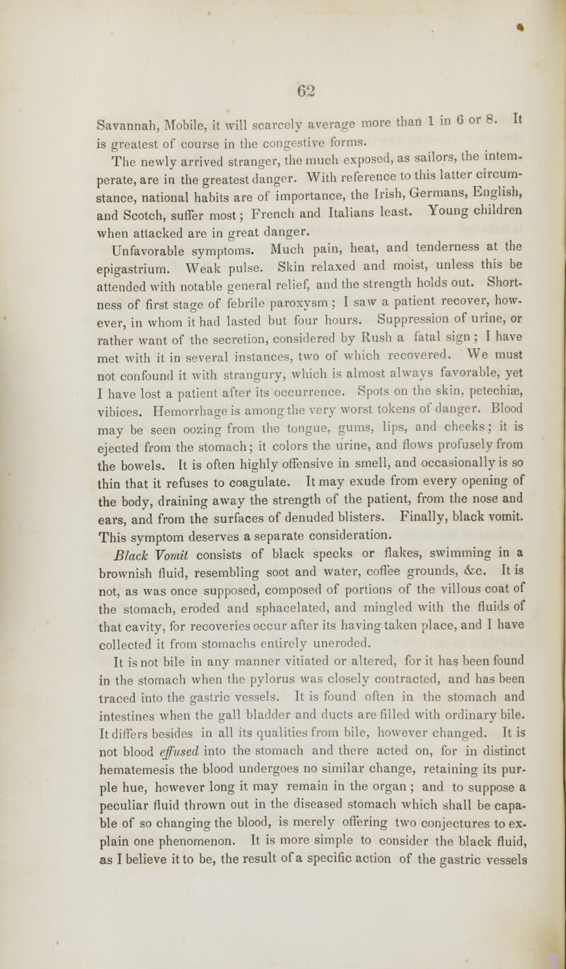Savannah, Mobile, it will scarcely average more than 1 in 6 or 8. It is greatest of course in the congestive forms. The newly arrived stranger, the much exposed, as sailors, the intern- perate, are in the greatest danger. With reference to this latter circum- stance, national habits are of importance, the Irish, Germans, English, and Scotch, suffer most; French and Italians least. Young children when attacked are in great danger. Unfavorable symptoms. Much pain, heat, and tenderness at the epigastrium. Weak pulse. Skin relaxed and moist, unless this be attended with notable general relief, and the strength holds out. Short- ness of first stage of febrile paroxysm; I saw a patient recover, how- ever, in whom it had lasted but four hours. Suppression of urine, or rather want of the secretion, considered by Rush a fatal sign ; I have met with it in several instances, two of which recovered. We must not confound it with strangury, which is almost always favorable, yet I have lost a patient after its occurrence. Spots on the skin, petechia?, vibices. Hemorrhage is among the very worst tokens of danger. Blood may be seen oozing from the tongue, gums, lips, and cheeks; it is ejected from the stomach; it colors the urine, and flows profusely from the bowels. It is often highly offensive in smell, and occasionally is so thin that it refuses to coagulate. It may exude from every opening of the body, draining away the strength of the patient, from the nose and ears, and from the surfaces of denuded blisters. Finally, black vomit. This symptom deserves a separate consideration. Black Vomit consists of black specks or flakes, swimming in a brownish fluid, resembling soot and water, coffee grounds, &c. It is not, as was once supposed, composed of portions of the villous coat of the stomach, eroded and sphacelated, and mingled with the fluids of that cavity, for recoveries occur after its having taken place, and I have collected it from stomachs entirely uneroded. It is not bile in any manner vitiated or altered, for it has been found in the stomach when the pylorus was closely contracted, and has been traced into the gastric vessels. It is found often in the stomach and intestines when the gall bladder and ducts are filled with ordinary bile. It differs besides in all its qualities from bile, however changed. It is not blood effused into the stomach and there acted on, for in distinct hematemesis the blood undergoes no similar change, retaining its pur- ple hue, however long it may remain in the organ ; and to suppose a peculiar fluid thrown out in the diseased stomach which shall be capa- ble of so changing the blood, is merely offering two conjectures to ex- plain one phenomenon. It is more simple to consider the black fluid, as I believe it to be, the result of a specific action of the gastric vessels