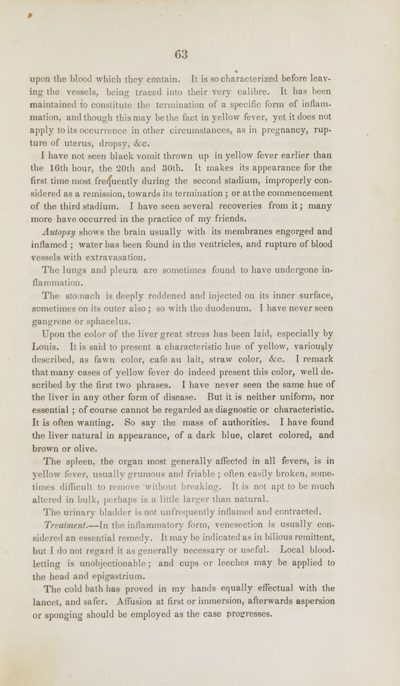 upon the blood which they contain. It is so characterized before leav- ing the vessels, being traced into their very calibre. It has been maintained to constitute the termination of a specific form of inflam- mation, and though this may be the fact in yellow fever, yet it does not apply to its occurrence in other circumstances, as in pregnancy, rup- ture of uterus, dropsy, &c. I have not seen black vomit thrown up in yellow fever earlier than the 16th hour, the 20th and 30th. It makes its appearance for the first time most frequently during the second stadium, improperly con- sidered as a remission, towards its termination ; or at the commencement of the third stadium. I have seen several recoveries from it; many more have occurred in the practice of my friends. Autopsy shows the brain usually with its membranes engorged and inflamed ; water has been found in the ventricles, and rupture of blood vessels with extravasation. The lungs and pleura are sometimes found to have undergone in- flammation. The stodiach is deeply reddened and injected on its inner surface, sometimes on its outer also; so with the duodenum. I have never seen gangrene or sphacelus. Upon the color of the liver great stress has been laid, especially by Louis. It is said to present a characteristic hue of yellow, variously described, as fawn color, cafe au lait, straw color, &c. I remark that many cases of yellow fever do indeed present this color, well de- scribed by the first two phrases. I have never seen the same hue of the liver in any other form of disease. But it is neither uniform, nor essential ; of course cannot be regarded as diagnostic or characteristic. It is often wanting. So say the mass of authorities. I have found the liver natural in appearance, of a dark blue, claret colored, and brown or olive. The spleen, the organ most generally affected in all fevers, is in yellow fever, usually grumous and friable ; often easily broken, some- times difficult to remove without breaking. It is not apt to be much altered in bulk, perhaps is a little larger than natural. The urinary bladder is not unfrequently inflamed and contracted. Treatment.—In the inflammatory form, venesection is usually con- sidered an essential remedy. It may be indicated as in bilious remittent, but I do not regard it as generally necessary or useful. Local blood- letting is unobjectionable; and cups or leeches may be applied to the head and epigastrium. The cold bath has proved in my hands equally effectual with the lancet, and safer. Affusion at first or immersion, afterwards aspersion or sponging should be employed as the case progresses.